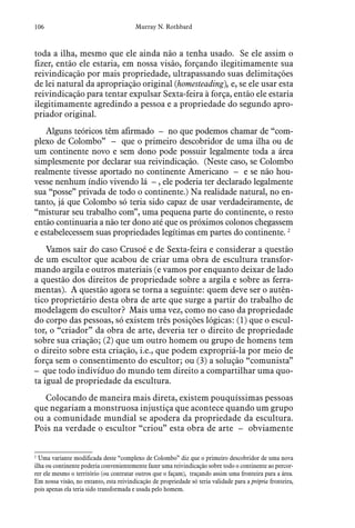 106 Murray N. Rothbard
toda a ilha, mesmo que ele ainda não a tenha usado. Se ele assim o
fizer, então ele estaria, em nossa visão, forçando ilegitimamente sua
reivindicação por mais propriedade, ultrapassando suas delimitações
de lei natural da apropriação original (homesteading), e, se ele usar esta
reivindicação para tentar expulsar Sexta-feira à força, então ele estaria
ilegitimamente agredindo a pessoa e a propriedade do segundo apro-
priador original.
Alguns teóricos têm afirmado – no que podemos chamar de “com-
plexo de Colombo” – que o primeiro descobridor de uma ilha ou de
um continente novo e sem dono pode possuir legalmente toda a área
simplesmente por declarar sua reivindicação. (Neste caso, se Colombo
realmente tivesse aportado no continente Americano – e se não hou-
vesse nenhum índio vivendo lá – , ele poderia ter declarado legalmente
sua “posse” privada de todo o continente.) Na realidade natural, no en-
tanto, já que Colombo só teria sido capaz de usar verdadeiramente, de
“misturar seu trabalho com”, uma pequena parte do continente, o resto
então continuaria a não ter dono até que os próximos colonos chegassem
e estabelecessem suas propriedades legítimas em partes do continente. 2
Vamos sair do caso Crusoé e de Sexta-feira e considerar a questão
de um escultor que acabou de criar uma obra de escultura transfor-
mando argila e outros materiais (e vamos por enquanto deixar de lado
a questão dos direitos de propriedade sobre a argila e sobre as ferra-
mentas). A questão agora se torna a seguinte: quem deve ser o autên-
tico proprietário desta obra de arte que surge a partir do trabalho de
modelagem do escultor? Mais uma vez, como no caso da propriedade
do corpo das pessoas, só existem três posições lógicas: (1) que o escul-
tor, o “criador” da obra de arte, deveria ter o direito de propriedade
sobre sua criação; (2) que um outro homem ou grupo de homens tem
o direito sobre esta criação, i.e., que podem expropriá-la por meio de
força sem o consentimento do escultor; ou (3) a solução “comunista”
– que todo indivíduo do mundo tem direito a compartilhar uma quo-
ta igual de propriedade da escultura.
Colocando de maneira mais direta, existem pouquíssimas pessoas
que negariam a monstruosa injustiça que acontece quando um grupo
ou a comunidade mundial se apodera da propriedade da escultura.
Pois na verdade o escultor “criou” esta obra de arte – obviamente
2
 Uma variante modificada deste “complexo de Colombo” diz que o primeiro descobridor de uma nova
ilha ou continente poderia convenientemente fazer uma reivindicação sobre todo o continente ao percor-
rer ele mesmo o território (ou contratar outros que o façam), traçando assim uma fronteira para a área.
Em nossa visão, no entanto, esta reivindicação de propriedade só teria validade para a própria fronteira,
pois apenas ela teria sido transformada e usada pelo homem.
 