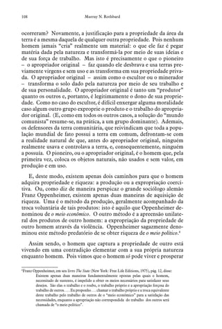 108 Murray N. Rothbard
ocorreram? Novamente, a justificação para a propriedade da área da
terra é a mesma daquela de qualquer outra propriedade. Pois nenhum
homem jamais “cria” realmente um material: o que ele faz é pegar
matéria dada pela natureza e transformá-la por meio de suas ideias e
de sua força de trabalho. Mas isto é precisamente o que o pioneiro
– o apropriador original – faz quando ele desbrava e usa terras pre-
viamente virgens e sem uso e as transforma em sua propriedade priva-
da. O apropriador original – assim como o escultor ou o minerador
– transforma o solo dado pela natureza por meio de seu trabalho e
de sua personalidade. O apropriador original é tanto um “produtor”
quanto os outros e, portanto, é legitimamente o dono de sua proprie-
dade. Como no caso do escultor, é difícil enxergar alguma moralidade
caso algum outro grupo exproprie o produto e o trabalho do apropria-
dor original. (E, como em todos os outros casos, a solução do “mundo
comunista” resume-se, na prática, a um grupo dominante). Ademais,
os defensores da terra comunitária, que reivindicam que toda a popu-
lação mundial de fato possui a terra em comum, defrontam-se com
a realidade natural de que, antes do apropriador original, ninguém
realmente usava e controlava a terra, e, consequentemente, ninguém
a possuía. O pioneiro, ou o apropriador original, é o homem que, pela
primeira vez, coloca os objetos naturais, não usados e sem valor, em
produção e em uso.
E, deste modo, existem apenas dois caminhos para que o homem
adquira propriedade e riqueza: a produção ou a expropriação coerci-
tiva. Ou, como diz de maneira perspicaz o grande sociólogo alemão
Franz Oppenheimer, existem apenas duas maneiras de aquisição de
riqueza. Uma é o método da produção, geralmente acompanhado da
troca voluntária de tais produtos: isto é aquilo que Oppenheimer de-
nominou de o meio econômico. O outro método é a apreensão unilate-
ral dos produtos de outro homem: a expropriação da propriedade de
outro homem através da violência. Oppenheimer sagazmente deno-
minou este método predatório de se obter riqueza de o meio político.4
Assim sendo, o homem que captura a propriedade de outro está
vivendo em uma contradição elementar com a sua própria natureza
enquanto homem. Pois vimos que o homem só pode viver e prosperar
4
 Franz Oppenheimer, em seu livro The State (New York: Free Life Editions, 1975), pág. 12, disse:
Existem apenas duas maneiras fundamentalmente opostas pelas quais o homem,
necessitado de sustento, é impelido a obter os meios necessários para satisfazer seus
desejos. São elas o trabalho e o roubo, o trabalho próprio e a apropriação forçosa do
trabalho de outros. . . . Eu proponho . . . chamar o trabalho próprio e a troca equivalente
deste trabalho pelo trabalho de outros de o “meio econômico” para a satisfação das
necessidades, enquanto a apropriação não correspondida do trabalho dos outros será
chamada de “o meio político”.
 