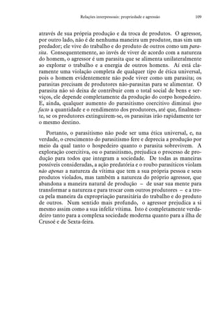 109Relações interpessoais: propriedade e agressão
através de sua própria produção e da troca de produtos. O agressor,
por outro lado, não é de nenhuma maneira um produtor, mas sim um
predador; ele vive do trabalho e do produto de outros como um para-
sita. Consequentemente, ao invés de viver de acordo com a natureza
do homem, o agressor é um parasita que se alimenta unilateralmente
ao explorar o trabalho e a energia de outros homens. Aí está cla-
ramente uma violação completa de qualquer tipo de ética universal,
pois o homem evidentemente não pode viver como um parasita; os
parasitas precisam de produtores não-parasitas para se alimentar. O
parasita não só deixa de contribuir com o total social de bens e ser-
viços, ele depende completamente da produção do corpo hospedeiro.
E, ainda, qualquer aumento do parasitismo coercitivo diminui ipso
facto a quantidade e o rendimento dos produtores, até que, finalmen-
te, se os produtores extinguirem-se, os parasitas irão rapidamente ter
o mesmo destino.
Portanto, o parasitismo não pode ser uma ética universal, e, na
verdade, o crescimento do parasitismo fere e deprecia a produção por
meio da qual tanto o hospedeiro quanto o parasita sobrevivem. A
exploração coercitiva, ou o parasitismo, prejudica o processo de pro-
dução para todos que integram a sociedade. De todas as maneiras
possíveis consideradas, a ação predatória e o roubo parasíticos violam
não apenas a natureza da vítima que tem a sua própria pessoa e seus
produtos violados, mas também a natureza do próprio agressor, que
abandona a maneira natural de produção – de usar sua mente para
transformar a natureza e para trocar com outros produtores – e a tro-
ca pela maneira da expropriação parasitária do trabalho e do produto
de outros. Num sentido mais profundo, o agressor prejudica a si
mesmo assim como a sua infeliz vítima. Isto é completamente verda-
deiro tanto para a complexa sociedade moderna quanto para a ilha de
Crusoé e de Sexta-feira.
 