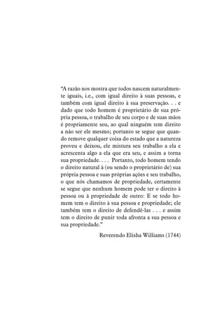 “A razão nos mostra que todos nascem naturalmen-
te iguais, i.e., com igual direito à suas pessoas, e
também com igual direito à sua preservação. . . e
dado que todo homem é proprietário de sua pró-
pria pessoa, o trabalho de seu corpo e de suas mãos
é propriamente seu, ao qual ninguém tem direito
a não ser ele mesmo; portanto se segue que quan-
do remove qualquer coisa do estado que a natureza
proveu e deixou, ele mistura seu trabalho a ela e
acrescenta algo a ela que era seu, e assim a torna
sua propriedade. . . . Portanto, todo homem tendo
o direito natural à (ou sendo o proprietário de) sua
própria pessoa e suas próprias ações e seu trabalho,
o que nós chamamos de propriedade, certamente
se segue que nenhum homem pode ter o direito à
pessoa ou à propriedade de outro: E se todo ho-
mem tem o direito à sua pessoa e propriedade; ele
também tem o direito de defendê-las . . . e assim
tem o direito de punir toda afronta a sua pessoa e
sua propriedade.”
Reverendo Elisha Williams (1744)
 