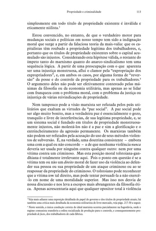 113Propriedade e criminalidade
simplesmente em todo título de propriedade existente é inválida e
eticamente niilista.3
Estou convencido, no entanto, de que o verdadeiro motor para
mudanças sociais e políticas em nosso tempo tem sido a indignação
moral que surge a partir da falaciosa teoria da mais-valia: que os ca-
pitalistas têm roubado a propriedade legítima dos trabalhadores, e,
portanto que os títulos de propriedade existentes sobre o capital acu-
mulado são injustos. Considerando esta hipótese válida, o restante do
ímpeto tanto do marxismo quanto do anarco-sindicalismo tem uma
sequência lógica. A partir de uma preocupação com o que aparenta
ser uma injustiça monstruosa, aflui o clamor pela “expropriação dos
expropriadores”, e, em ambos os casos, por alguma forma de “rever-
são” da posse e do controle da propriedade para os trabalhadores.4
O argumento deles não pode ser efetivamente contestado pelas má-
ximas da filosofia ou da economia utilitária, mas apenas ao se lidar
com franqueza com o problema moral, com o problema da justiça ou
injustiça de várias reivindicações de propriedade.
Nem tampouco pode a visão marxista ser refutada pelos peãs uti-
litários que exaltam as virtudes da “paz social”. A paz social pode
ser algo muito bonito, mas a verdadeira paz é essencialmente o gozo,
tranquilo e livre de interferências, de sua legítima propriedade, e, se
um sistema social é fundado em títulos de propriedade monstruosa-
mente injustos, não molestá-los não é a paz e sim a glorificação e o
entrincheira­mento da agressão permanente. Os marxistas também
não podem ser refutados pela acusação do uso de seus métodos violen-
tos de subversão. É, na verdade, uma doutrina consistente – embora
uma com a qual eu não concorde – a de que nenhuma violência nunca
deveria ser usada por ninguém contra qualquer outro: nem por uma
vítima contra um criminoso. Mas esta posição moral tolstoiana-gan-
dhiana é totalmente irrelevante aqui. Pois o ponto em questão é se a
vítima tem ou não um direito moral de fazer uso da violência ao defen-
der sua pessoa ou sua propriedade de um ataque criminoso ou ao se
reapossar da propriedade do criminoso. O tolstoiano pode reconhecer
que a vítima tem tal direito, mas pode tentar persuadi-la a não exercê-
-lo em nome de uma moralidade superior. Mas isso nos desvia de
nossa discussão e nos leva a escopos mais abrangentes da filosofia éti-
ca. Apenas acrescentaria aqui que qualquer opositor total à violência
3
 Veja mais adiante uma exposição detalhada do papel do governo e dos títulos de propriedade atuais; há
também uma crítica mais detalhada da economia utilitarista de livre-mercado, veja págs. 217-30 a seguir.
4
 Neste sentido, a única condução correta do ideal marxista ocorreu parcialmente na Iugoslávia, onde o
regime comunista transferiu a esfera socializada de produção para o controle, e consequentemente pro-
priedade de facto, dos trabalhadores de cada fábrica.
 