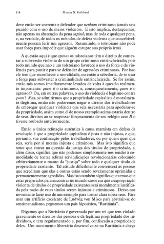 114 Murray N. Rothbard
deve então ser coerente e defender que nenhum criminoso jamais seja
punido com o uso de meios violentos. E isto implica, destaquemos,
não apenas na abstenção da pena capital, mas de toda e qualquer pena,
e, na verdade, de todos os métodos de defesa violenta que concebivel-
mente possam ferir um agressor. Resumindo, o tolstoiano não pode
usar força para impedir que alguém estupre sua própria irmã.
A questão aqui é que apenas os tolstoianos têm o direito de contes-
tar a subversão violenta de um grupo criminoso entrincheirado; pois
todo mundo que não é um tolstoiano favorece o uso da força e da vio-
lência para punir e para se defender de agressões criminosas. Por isso
ele tem que reconhecer a moralidade, ou então a sabedoria, de se usar
a força para subverter a criminalidade entrincheirada. Se for assim,
então nós somos imediatamente levados de volta à questão realmen-
te importante: quem é o criminoso, e, consequentemente, quem é o
agressor? Ou, em outras palavras, o uso da violência é legítimo contra
quem? Mas, se admitirmos que a propriedade capitalista é moralmen-
te ilegítima, então não poderemos negar o direito dos trabalhadores
de empregar qualquer violência que seja necessária para apoderar-se
da propriedade, assim como A de nosso exemplo acima estaria dentro
de seus direitos ao se reapossar forçosamente de seu relógio caso B o
tivesse roubado anteriormente.
Então a única refutação autêntica à causa marxista em defesa da
revolução é que a propriedade capitalista é justa e não injusta, e que,
portanto, sua confiscação pelos trabalhadores, ou por quem quer que
seja, seria por si mesma injusta e criminosa. Mas isto significa que
temos que entrar na questão da justiça dos títulos de propriedade, e,
além disso, significa que não podemos simplesmente nos render à co-
modidade de tentar refutar reivindicações revolucionárias colocando
arbitrariamente o manto da “justiça” sobre todo e qualquer título de
propriedade existente. Tal atitude dificilmente convencerá as pessoas
que acreditam que elas e outras estão sendo severamente oprimidas e
permanentemente agredidas. Mas isto também significa que temos que
estar preparados para encontrar no mundo casos em que a expropriação
violenta de títulos de propriedade existentes será moralmente justifica-
da pela razão de estes títulos serem injustos e criminosos. Deixe-nos
novamente fazer uso de um exemplo para tornar clara nossa tese. Para
usar um artifício excelente de Ludwig von Mises para abstrair-se do
sentimentalismo, peguemos um país hipotético, “Ruritânia”.
Digamos que a Ruritânia é governada por um rei que tem violado
gravemente os direitos das pessoas e da legítima propriedade dos in-
divíduos, e tem regulamentado e, por fim, confiscado a propriedade
deles. Um movimento libertário desenvolve-se na Ruritânia e chega
 