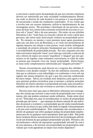 115Propriedade e criminalidade
a convencer a maior parte da população de que este sistema criminoso
deveria ser substituído por uma sociedade verdadeiramente libertá-
ria, onde os direitos de cada homem à sua pessoa e à sua proprieda-
de encontrada e criada são totalmente respeitados. O rei, vendo que
a revolta tem seu sucesso iminente, utiliza-se imediatamente de um
estratagema astuto. Ele proclama a dissolução de seu governo, mas,
antes de fazer isso, loteia toda a extensão territorial de seu reino e a co-
loca sob a “posse” dele e de seus parentes. Ele então vai aos rebeldes
libertários e diz: “tudo bem, eu concedi o desejo de vocês e aboli meu
governo; não existe mais intervenção violenta na propriedade priva-
da. No entanto, eu mesmo e onze parentes meus agora possuímos,
cada um, um doze avos da Ruritânia, e, se vocês nos perturbarem de
alguma maneira em relação a estas posses, vocês estarão infringindo
a santidade do próprio princípio fundamental que vocês professam:
a inviolabilidade da propriedade privada. Por isso, enquanto nós não
mais estivermos impondo ‘taxas’, vocês têm que conceder a cada um de
nós o direito de impor aos nossos ‘inquilinos’ o ‘aluguel’ que nós qui-
sermos ou de regular, como acharmos conveniente, as vidas de todas
as pessoas que ousarem viver em ‘nossa’ propriedade. Desta forma,
as taxas serão completamente substituídas por ‘aluguéis privados’!”
Nessas circunstâncias, qual deveria ser a resposta dos rebeldes li-
bertários a este desafio ousado? Se eles são utilitários coerentes, eles
têm que se submeter a este subterfúgio e se conformar a viver sob um
regime não menos despótico do que o que eles estavam combatendo
há tanto tempo. Talvez, na verdade, mais despótico, pois agora o rei e
seus parentes podem reivindicar para si mesmos o próprio princípio
libertário do direito absoluto à propriedade privada, uma incondicio-
nalidade que talvez eles não tivessem se atrevido a reivindicar antes.
Deveria estar claro que, para os libertários refutarem este estratage-
ma, eles teriam que recorrer a uma teoria de propriedade justa versus a
injusta; eles não podem continuar sendo utilitários. Iriam então dizer
ao rei: “Desculpe-nos, mas só reconhecemos os títulos de propriedade
privada que são justos – que emanam do direito natural de um indiví-
duo de possuir a si próprio e a propriedade que ele tenha transformado
através de sua força ou que tenha sido dada ou legada voluntariamente
a ele por estes transformadores. Nós, resumindo, não reconhecemos o
direito de qualquer um sobre qualquer pedaço de propriedade simples-
mente por ele ou qualquer outro meramente dizer que é dele. Não pode
haver nenhum direito natural moral derivável da reivindicação arbitrá-
ria de um homem de que qualquer propriedade seja dele. Portanto, nós
reivindicamos o direito de expropriar a propriedade ‘privada’ de você e
de seus parentes, e de retornar esta propriedade aos proprietários indi-
viduais que vocês agrediram ao impor seus títulos ilegítimos”.
 