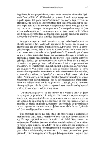 117Propriedade e criminalidade
ilegítimos de tais propriedades, sendo estes invasores chamados “pri-
vados” ou “públicos”. O libertário pode estar ficando um pouco preo-
cupado agora. Ele pode dizer: “admitindo que você esteja correto em
princípio, que os títulos de propriedade têm que ser validados pela jus-
tiça, e que nem ao criminoso pode ser permitido reter o relógio rouba-
do, nem ao rei e seus parentes o país ‘deles’, como pode o seu princípio
ser aplicado na prática? Isto não acarreta em uma investigação caótica
dos títulos de propriedade de todo mundo, e, além disso, qual critério
você pode estabelecer para a justiça destes títulos?”
A resposta é que o critério que deve ser aplicado é conforme o ex-
plicado acima: o direito de todo indivíduo de possuir sua pessoa e a
propriedade que encontrou e transformou, e, portanto “criou”, e a pro-
priedade que ele adquiriu através de doações ou de trocas voluntárias
com outros transformadores ou “produtores”. É verdade que títulos
de propriedade existentes devem ser inspecionados, mas a solução do
problema é muito mais simples do que parece. Pois sempre lembre o
princípio básico: que todos os recursos, todos os bens, em um estado
de ausência de posse pertencem devidamente à primeira pessoa que os
encontrar e os transformar em um bem útil (o princípio da “apropria-
ção original”). Vimos isso acima no caso de recursos naturais e de terra
não usados: o primeiro a encontrar e a misturar seu trabalho com eles,
a possui-los e usá-los, os “produz” e torna-se o legítimo proprietário
deles. Assim sendo, suponha que o Senhor João tem um relógio; se não
podemos mostrar claramente que João ou os seus ancestrais eram crimi-
nosos em relação ao título de propriedade do relógio, então devemos
dizer que, já que o Senhor João vem possuindo e usando o relógio, ele é
realmente o proprietário legítimo e justo.
Ou em outras palavras: se não sabemos se o presente título de João
de qualquer propriedade é de origem criminosa, então podemos pre-
sumir que esta propriedade estava, ao menos momentaneamente, em
um estado de ausência de propriedade (já que não temos certeza a
respeito do título original), e, portanto, que o título de propriedade
correto regressa instantaneamente a João na qualidade de seu “primei-
ro” (i.e., atual) possuidor e usuário.
Mas suponha agora que um título de propriedade é claramente
identificável como sendo criminoso, será que isto necessariamente
significa que o possuidor atual deve abrir mão dele? Não, não neces-
sariamente. Pois isto depende de duas considerações: (a) se a vítima
(o proprietário original agredido) ou seus herdeiros são claramente
identificáveis e podem ser presentemente encontrados; ou (b) se o
possuidor atual é ou não, ele mesmo, o criminoso que roubou a pro-
priedade. Suponha, por exemplo, que João possui um relógio, e que
 