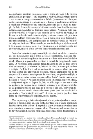 118 Murray N. Rothbard
nós podemos mostrar claramente que o título de João é de origem
criminosa, ou porque (1) seu ancestral o roubou, ou (2) porque ele ou
o seu ancestral compraram-no de um ladrão (se estavam ou não a par
desta circunstância é irrelevante aqui). Então, se podemos identificar
e encontrar a vítima ou o seu herdeiro, fica claro que o título do reló-
gio de João é completamente inválido e que ele deve imediatamente
voltar ao seu verdadeiro e legítimo proprietário. Assim, se João her-
dou ou comprou o relógio de um homem que o roubou de Paulo, e se
Paulo, ou o herdeiro de sua condição, pode ser encontrado, então o
título do relógio corretamente regressa a Paulo ou a seus descenden-
tes imediatamente, sem compensação ao possuidor atual do “título”
de origem criminosa.7
Deste modo, se um título de propriedade atual
é criminoso em sua origem, e a vítima, ou o seu herdeiro, pode ser
encontrada, então o título deveria voltar imediatamente a ela.
Suponha, entretanto, que a condição (a) não é satisfeita: resumin-
do, que nós sabemos que o título de João é criminoso, mas que pre-
sentemente não conseguimos encontrar a vítima nem o seu herdeiro
atual. Quem é o possuidor legítimo e moral da propriedade neste
caso? A resposta a esta questão depende agora do fato de João ser ou
não, ele mesmo, o criminoso, de João ser ou não o homem que roubou
o relógio. Se João for o ladrão, então está totalmente claro que não
se pode deixar que ele retenha o relógio, pois ao criminoso não pode
ser permitido reter a recompensa de seu crime; ele perde o relógio e
provavelmente sofre outras punições além desta.8
Neste caso, quem
fica com o relógio? Aplicando nossa teoria libertária de propriedade,
o relógio está agora – depois de João ter sido pego – em um estado
de ausência de posse, e deve, portanto se tornar a legítima proprieda-
de da primeira pessoa que pegá-lo e colocá-lo em uso, convertendo-
-o, assim, de um estado não usado e sem posse para um estado útil e
possuído – ”apropriação original”. A primeira pessoa que fizer isso
torna-se seu proprietário legítimo, moral e justo.
Mas suponha que João não seja o criminoso, não seja o homem que
roubou o relógio, mas que ele tenha herdado ou o tenha comprado
inocentemente do ladrão. E suponha, claro, que nem a vítima nem
seus herdeiros possam ser encontrados. Neste caso, o desaparecimen-
to da vítima significa que a propriedade roubada passa devidamente a
7
 Ou ele pode reverter-se a qualquer outro procurador de Paulo. Neste caso, Paulo pode ter vendido seu
título ou seu direito sobre o relógio a algum outro indivíduo, e então, se este comprador, ou seus herdei-
ros, pode ser encontrado, o legítimo título de propriedade se reverte para ele.
8
 Estamos assumindo aqui que os criminosos sofrem punições que vão além da simples devolução da
propriedade roubada: mas qual deveria ser esta punição ou em que teoria ela deveria ser baseada – se
retaliativa, dissuasiva ou reformadora, por exemplo – será tratado a seguir.
 