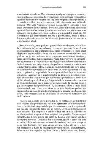 119Propriedade e criminalidade
um estado de sem dono. Mas vimos que qualquer bem que se encontre
em um estado de ausência de propriedade, sem nenhum proprietário
legítimo de seu título, reverte-se à legítima propriedade do primeiro a
vir usá-lo, a atribuir a este recurso, até então não usado, uma utilidade
humana. Mas esta “primeira” pessoa claramente é João, que o tem
usado durante todo esse tempo. Portanto, concluímos que, ainda que
a propriedade tenha sido originalmente roubada, se a vítima ou seus
herdeiros não podem ser encontrados, e se o possuidor atual não for
o criminoso que efetivamente roubou a propriedade, então o título
desta propriedade pertence devidamente, justamente e eticamente a
seu possuidor atual.
Recapitulando, para qualquer propriedade atualmente reivindica-
da e utilizada: (a) se nós sabemos claramente que não há nenhuma
origem criminosa em seu título atual, então obviamente o título atual
é legítimo, justo e válido; (b) se nós não sabemos se o título atual tem
qualquer origem criminosa, nem tampouco temos como averiguar,
então a propriedade hipoteticamente “sem dono” reverte-se instantâ-
nea e justamente a seu possuidor atual; (c) se nós sabemos que o título
é criminoso em sua origem, mas não podemos encontrar a vítima ou
seus herdeiros, então (c1) se o atual portador do título não for o agres-
sor criminoso da propriedade, então esta se reverte justamente a ele
como o primeiro proprietário de uma propriedade hipoteticamente
sem dono. Mas (c2) se o atual portador do título é o próprio crimi-
noso ou um dos criminosos que roubaram a propriedade, então não
há dúvidas de que ele deve ser despojado dela, revertendo ela então
ao primeiro homem que a remover de seu estado de não ter dono e
que se apropriar dela por seu uso. E, finalmente, (d) se o título atual
é resultado de um crime, e a vítima ou os seus herdeiros podem ser
encontrados, então o título de propriedade se reverte imediatamente
a eles, sem compensação ao criminoso ou aos outros portadores do
título injusto.
Poderia ser alegado que o portador ou os portadores de um título
injusto (caso eles próprios não sejam os agressores criminosos) deve-
riam ter o direito à propriedade que eles acrescentaram à propriedade
que não era justamente deles, ou, ao menos, serem compensados por
estas adições. Em resposta, o critério deve ser se estas adições são
ou não separáveis da propriedade original em questão. Suponha, por
exemplo, que Bruno rouba um carro de Luiz, e que Bruno venda o
carro para Roberto. Do nosso ponto de vista, então, o carro tem que
ser devolvido imediatamente ao verdadeiro dono, Luiz, sem compen-
sação para Roberto. Ser uma vítima de um roubo não deveria im-
por obrigações a Luiz de recompensar outra pessoa. Naturalmente,
Roberto tem uma queixa legítima contra o ladrão de carros, Bruno,
 