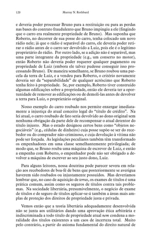120 Murray N. Rothbard
e deveria poder processar Bruno para a restituição ou para as perdas
nas bases do contrato fraudulento que Bruno impingiu a ele (fingindo
que o carro era realmente propriedade de Bruno). Mas suponha que
Roberto, no decorrer de sua posse do carro, tenha colocado um novo
rádio nele; já que o rádio é separável do carro, ele deveria poder reti-
rar o rádio antes de o carro ser devolvido a Luiz, pois ele é o legítimo
proprietário do rádio. Por outro lado, se a adição não é separável, mas
uma parte integrante da propriedade (e.g., um conserto no motor),
então Roberto não deveria poder requerer qualquer pagamento ou
propriedade de Luiz (embora ele talvez pudesse conseguir isso pro-
cessando Bruno). De maneira semelhante, se Bruno roubou uma par-
cela da terra de Luiz, e a vendeu para Roberto, o critério novamente
deveria ser da “separabilidade” de qualquer acréscimo que Roberto
tenha feito à propriedade. Se, por exemplo, Roberto tiver construído
algumas edificações sobre a propriedade, então ele deveria ter a opor-
tunidade de remover as edificações ou de demoli-las antes de devolver
a terra para Luiz, o proprietário original.
Nosso exemplo do carro roubado nos permite enxergar imediata-
mente a injustiça do atual conceito legal do “título de crédito”. Na
lei atual, o carro roubado de fato seria devolvido ao dono original sem
nenhuma obrigação da parte dele de recompensar o atual detentor do
título injusto. Mas o estado designou certos bens como “objetos ne-
gociáveis” (e.g., cédulas de dinheiro) cuja posse supõe-se ser do rece-
bedor ou do comprador não-criminoso, e cuja devolução à vítima não
pode ser forçada. As legislações peculiares também têm transformado
os empenhadores em uma classe semelhantemente privilegiada; de
modo que, se Bruno rouba uma máquina de escrever de Luiz, e então
a empenha com Roberto, o empenhador pode não ser obrigado a de-
volver a máquina de escrever ao seu justo dono, Luiz.
Para alguns leitores, nossa doutrina pode parecer severa em rela-
ção aos recebedores de boa-fé de bens que posteriormente se averigua
haverem sido roubados ou injustamente possuídos. Mas deveríamos
lembrar que, no caso de aquisição de terras, os exames de títulos é uma
prática comum, assim como os seguros de títulos contra tais proble-
mas. Na sociedade libertária, presumivelmente, o negócio de exame
de títulos e de seguro de títulos aplicar-se-á também a áreas mais am-
plas de proteção dos direitos de propriedade justa e privada.
Vemos então que a teoria libertária adequadamente desenvolvida
não se junta aos utilitários dando uma aprovação ética arbitrária e
indiscriminada a todo título de propriedade atual nem condena a mo-
ralidade dos títulos existentes a um caos de incerteza total. Muito
pelo contrário, a partir do axioma fundamental do direito natural de
 