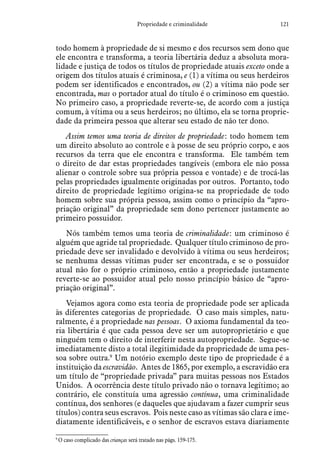 121Propriedade e criminalidade
todo homem à propriedade de si mesmo e dos recursos sem dono que
ele encontra e transforma, a teoria libertária deduz a absoluta mora-
lidade e justiça de todos os títulos de propriedade atuais exceto onde a
origem dos títulos atuais é criminosa, e (1) a vítima ou seus herdeiros
podem ser identificados e encontrados, ou (2) a vítima não pode ser
encontrada, mas o portador atual do título é o criminoso em questão.
No primeiro caso, a propriedade reverte-se, de acordo com a justiça
comum, à vítima ou a seus herdeiros; no último, ela se torna proprie-
dade da primeira pessoa que alterar seu estado de não ter dono.
Assim temos uma teoria de direitos de propriedade: todo homem tem
um direito absoluto ao controle e à posse de seu próprio corpo, e aos
recursos da terra que ele encontra e transforma. Ele também tem
o direito de dar estas propriedades tangíveis (embora ele não possa
alienar o controle sobre sua própria pessoa e vontade) e de trocá-las
pelas propriedades igualmente originadas por outros. Portanto, todo
direito de propriedade legítimo origina-se na propriedade de todo
homem sobre sua própria pessoa, assim como o princípio da “apro-
priação original” da propriedade sem dono pertencer justamente ao
primeiro possuidor.
Nós também temos uma teoria de criminalidade: um criminoso é
alguém que agride tal propriedade. Qualquer título criminoso de pro-
priedade deve ser invalidado e devolvido à vítima ou seus herdeiros;
se nenhuma dessas vítimas puder ser encontrada, e se o possuidor
atual não for o próprio criminoso, então a propriedade justamente
reverte-se ao possuidor atual pelo nosso princípio básico de “apro-
priação original”.
Vejamos agora como esta teoria de propriedade pode ser aplicada
às diferentes categorias de propriedade. O caso mais simples, natu-
ralmente, é a propriedade nas pessoas. O axioma fundamental da teo­
ria libertária é que cada pessoa deve ser um autoproprietário e que
ninguém tem o direito de interferir nesta autopropriedade. Segue-se
imediatamente disto a total ilegitimidade da propriedade de uma pes-
soa sobre outra.9
Um notório exemplo deste tipo de propriedade é a
instituição da escravidão. Antes de 1865, por exemplo, a escravidão era
um título de “propriedade privada” para muitas pessoas nos Estados
Unidos. A ocorrência deste título privado não o tornava legítimo; ao
contrário, ele constituía uma agressão contínua, uma criminalidade
contínua, dos senhores (e daqueles que ajudavam a fazer cumprir seus
títulos) contra seus escravos. Pois neste caso as vítimas são clara e ime-
diatamente identificáveis, e o senhor de escravos estava diariamente
9
 O caso complicado das crianças será tratado nas págs. 159-175.
 