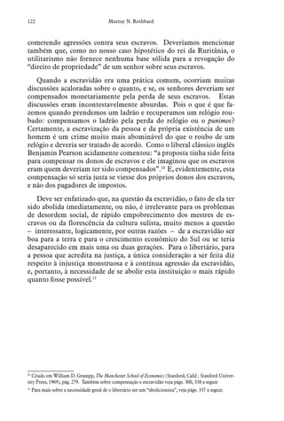 122 Murray N. Rothbard
cometendo agressões contra seus escravos. Deveríamos mencionar
também que, como no nosso caso hipotético do rei da Ruritânia, o
utilitarismo não fornece nenhuma base sólida para a revogação do
“direito de propriedade” de um senhor sobre seus escravos.
Quando a escravidão era uma prática comum, ocorriam muitas
discussões acaloradas sobre o quanto, e se, os senhores deveriam ser
compensados monetariamente pela perda de seus escravos. Estas
discussões eram incontestavelmente absurdas. Pois o que é que fa-
zemos quando prendemos um ladrão e recuperamos um relógio rou-
bado: compensamos o ladrão pela perda do relógio ou o punimos?
Certamente, a escravização da pessoa e da própria existência de um
homem é um crime muito mais abominável do que o roubo de um
relógio e deveria ser tratado de acordo. Como o liberal clássico inglês
Benjamin Pearson acidamente comentou: “a proposta tinha sido feita
para compensar os donos de escravos e ele imaginou que os escravos
eram quem deveriam ter sido compensados”.10
E, evidentemente, esta
compensação só seria justa se viesse dos próprios donos dos escravos,
e não dos pagadores de impostos.
Deve ser enfatizado que, na questão da escravidão, o fato de ela ter
sido abolida imediatamente, ou não, é irrelevante para os problemas
de desordem social, de rápido empobrecimento dos mestres de es-
cravos ou da florescência da cultura sulista, muito menos a questão
– interessante, logicamente, por outras razões – de a escravidão ser
boa para a terra e para o crescimento econômico do Sul ou se teria
desaparecido em mais uma ou duas gerações. Para o libertário, para
a pessoa que acredita na justiça, a única consideração a ser feita diz
respeito à injustiça monstruosa e à contínua agressão da escravidão,
e, portanto, à necessidade de se abolir esta instituição o mais rápido
quanto fosse possível.11
10
 Citado em William D. Grampp, The Manchester School of Economics (Stanford, Calif.: Stanford Univer-
sity Press, 1969), pág. 279. Também sobre compensação e escravidão veja págs. 300, 338 a seguir
11
 Para mais sobre a necessidade geral de o libertário ser um “abolicionista”, veja págs. 337 a seguir.
 