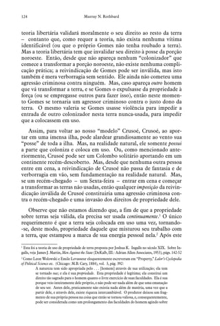 124 Murray N. Rothbard
teoria libertária validará moralmente o seu direito ao resto da terra
– contanto que, como requer a teoria, não exista nenhuma vítima
identificável (ou que o próprio Gomes não tenha roubado a terra).
Mas a teoria libertária tem que invalidar seu direito à posse da porção
noroeste. Então, desde que não apareça nenhum “colonizador” que
comece a transformar a porção noroeste, não existe nenhuma compli-
cação prática; a reivindicação de Gomes pode ser inválida, mas isto
também é mera verborragia sem sentido. Ele ainda não cometeu uma
agressão criminosa contra ninguém. Mas, caso apareça outro homem
que vá transformar a terra, e se Gomes o expulsasse da propriedade à
força (ou se empregasse outros para fazer isso), então neste momen-
to Gomes se tornaria um agressor criminoso contra o justo dono da
terra. O mesmo valeria se Gomes usasse violência para impedir a
entrada de outro colonizador nesta terra nunca-usada, para impedir
que a colocassem em uso.
Assim, para voltar ao nosso “modelo” Crusoé, Crusoé, ao apor-
tar em uma imensa ilha, pode alardear grandiosamente ao vento sua
“posse” de toda a ilha. Mas, na realidade natural, ele somente possui
a parte que coloniza e coloca em uso. Ou, como mencionado ante-
riormente, Crusoé pode ser um Colombo solitário aportando em um
continente recém-descoberto. Mas, desde que nenhuma outra pessoa
entre em cena, a reivindicação de Crusoé não passa de fantasia e de
verborragia em vão, sem fundamentação na realidade natural. Mas,
se um recém-chegado – um Sexta-feira – entrar em cena e começar
a transformar as terras não usadas, então qualquer imposição da reivin-
dicação inválida de Crusoé constituiria uma agressão criminosa con-
tra o recém-chegado e uma invasão dos direitos de propriedade dele.
Observe que não estamos dizendo que, a fim de que a propriedade
sobre terras seja válida, ela precisa ser usada continuamente.1
O único
requerimento é que a terra seja colocada em uso uma vez, tornando-
-se, deste modo, propriedade daquele que misturou seu trabalho com
a terra, que estampou a marca de sua energia pessoal nela.2
Após este
1
 Esta foi a teoria de uso de propriedade de terra proposta por Joshua K. Ingalls no século XIX. Sobre In-
galls, veja James J. Martin, Men Against the State (DeKalb, III.: Adrian Allen Associates, 1953), págs. 142-52
2
 Como Leon Wolowski e Emile Levasseur eloquentemente escreveram em “Property,” Lalor’s Cyclopedia
of Political Science etc. (Chicago: M.B. Cary, 1884), vol. 3, pág. 392:
A natureza tem sido apropriada pelo . . . [homem] através de sua utilização; ela tem
se tornado sua; e ela é sua propriedade. Esta propriedade é legítima; ela constitui um
direito tão sagrado para o homem quanto o livre exercício de suas faculdades. Ela é sua
porque veio inteiramente dele próprio, e não pode ser nada além de que uma emanação
de seu ser. Antes dele, praticamente não existia nada além de matéria, uma vez que a
partir dele, e através dele, existe riqueza intercambiável. O produtor deixou um frag-
mento de sua própria pessoa na coisa que então se tornou valiosa, e, consequentemente,
pode ser considerada como um prolongamento das faculdades do homem agindo sobre
 