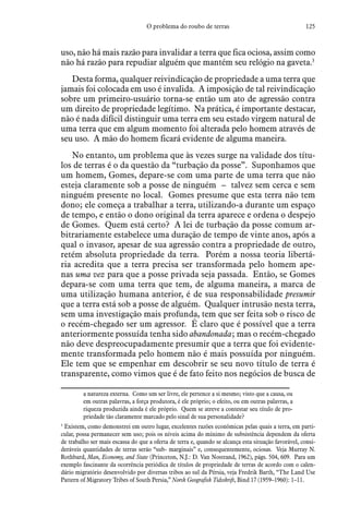 125O problema do roubo de terras
uso, não há mais razão para invalidar a terra que fica ociosa, assim como
não há razão para repudiar alguém que mantém seu relógio na gaveta.3
Desta forma, qualquer reivindicação de propriedade a uma terra que
jamais foi colocada em uso é invalida. A imposição de tal reivindicação
sobre um primeiro-usuário torna-se então um ato de agressão contra
um direito de propriedade legítimo. Na prática, é importante destacar,
não é nada difícil distinguir uma terra em seu estado virgem natural de
uma terra que em algum momento foi alterada pelo homem através de
seu uso. A mão do homem ficará evidente de alguma maneira.
No entanto, um problema que às vezes surge na validade dos títu-
los de terras é o da questão da “turbação da posse”. Suponhamos que
um homem, Gomes, depare-se com uma parte de uma terra que não
esteja claramente sob a posse de ninguém – talvez sem cerca e sem
ninguém presente no local. Gomes presume que esta terra não tem
dono; ele começa a trabalhar a terra, utilizando-a durante um espaço
de tempo, e então o dono original da terra aparece e ordena o despejo
de Gomes. Quem está certo? A lei de turbação da posse comum ar-
bitrariamente estabelece uma duração de tempo de vinte anos, após a
qual o invasor, apesar de sua agressão contra a propriedade de outro,
retém absoluta propriedade da terra. Porém a nossa teoria libertá-
ria acredita que a terra precisa ser transformada pelo homem ape-
nas uma vez para que a posse privada seja passada. Então, se Gomes
depara-se com uma terra que tem, de alguma maneira, a marca de
uma utilização humana anterior, é de sua responsabilidade presumir
que a terra está sob a posse de alguém. Qualquer intrusão nesta terra,
sem uma investigação mais profunda, tem que ser feita sob o risco de
o recém-chegado ser um agressor. É claro que é possível que a terra
anteriormente possuída tenha sido abandonada; mas o recém-chegado
não deve despreocupadamente presumir que a terra que foi evidente-
mente transformada pelo homem não é mais possuída por ninguém.
Ele tem que se empenhar em descobrir se seu novo título de terra é
transparente, como vimos que é de fato feito nos negócios de busca de
a natureza externa. Como um ser livre, ele pertence a si mesmo; visto que a causa, ou
em outras palavras, a força produtora, é ele próprio; o efeito, ou em outras palavras, a
riqueza produzida ainda é ele próprio. Quem se atreve a contestar seu título de pro-
priedade tão claramente marcado pelo sinal de sua personalidade?
3
 Existem, como demonstrei em outro lugar, excelentes razões econômicas pelas quais a terra, em parti-
cular, possa permanecer sem uso; pois os níveis acima do mínimo de subsistência dependem da oferta
de trabalho ser mais escassa do que a oferta de terra e, quando se alcança esta situação favorável, consi-
deráveis quantidades de terras serão “sub- marginais” e, consequentemente, ociosas. Veja Murray N.
Rothbard, Man, Economy, and State (Princeton, N.J.: D. Van Nostrand, 1962), págs. 504, 609. Para um
exemplo fascinante da ocorrência periódica de títulos de propriedade de terras de acordo com o calen-
dário migratório desenvolvido por diversas tribos ao sul da Pérsia, veja Fredrik Barth, “The Land Use
Pattern of Migratory Tribes of South Persia,” Norsk Geografisk Tidsskrift, Bind 17 (1959–1960): 1–11.
 
