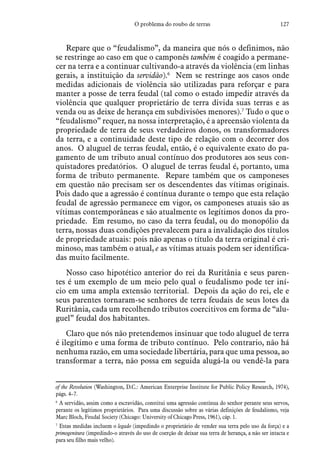 127O problema do roubo de terras
Repare que o “feudalismo”, da maneira que nós o definimos, não
se restringe ao caso em que o camponês também é coagido a permane-
cer na terra e a continuar cultivando-a através da violência (em linhas
gerais, a instituição da servidão).6
Nem se restringe aos casos onde
medidas adicionais de violência são utilizadas para reforçar e para
manter a posse de terra feudal (tal como o estado impedir através da
violência que qualquer proprietário de terra divida suas terras e as
venda ou as deixe de herança em subdivisões menores).7
Tudo o que o
“feudalismo” requer, na nossa interpretação, é a apreensão violenta da
propriedade de terra de seus verdadeiros donos, os transformadores
da terra, e a continuidade deste tipo de relação com o decorrer dos
anos. O aluguel de terras feudal, então, é o equivalente exato do pa-
gamento de um tributo anual contínuo dos produtores aos seus con-
quistadores predatórios. O aluguel de terras feudal é, portanto, uma
forma de tributo permanente. Repare também que os camponeses
em questão não precisam ser os descendentes das vítimas originais.
Pois dado que a agressão é contínua durante o tempo que esta relação
feudal de agressão permanece em vigor, os camponeses atuais são as
vítimas contemporâneas e são atualmente os legítimos donos da pro-
priedade. Em resumo, no caso da terra feudal, ou do monopólio da
terra, nossas duas condições prevalecem para a invalidação dos títulos
de propriedade atuais: pois não apenas o título da terra original é cri-
minoso, mas também o atual, e as vítimas atuais podem ser identifica-
das muito facilmente.
Nosso caso hipotético anterior do rei da Ruritânia e seus paren-
tes é um exemplo de um meio pelo qual o feudalismo pode ter iní-
cio em uma ampla extensão territorial. Depois da ação do rei, ele e
seus parentes tornaram-se senhores de terra feudais de seus lotes da
Ruritânia, cada um recolhendo tributos coercitivos em forma de “alu-
guel” feudal dos habitantes.
Claro que nós não pretendemos insinuar que todo aluguel de terra
é ilegítimo e uma forma de tributo contínuo. Pelo contrario, não há
nenhuma razão, em uma sociedade libertária, para que uma pessoa, ao
transformar a terra, não possa em seguida alugá-la ou vendê-la para
of the Revolution (Washington, D.C.: American Enterprise Institute for Public Policy Research, 1974),
págs. 4–7.
6
 A servidão, assim como a escravidão, constitui uma agressão contínua do senhor perante seus servos,
perante os legítimos proprietários. Para uma discussão sobre as várias definições de feudalismo, veja
Marc Bloch, Feudal Society (Chicago: University of Chicago Press, 1961), cáp. 1.
7
 Estas medidas incluem o legado (impedindo o proprietário de vender sua terra pelo uso da força) e a
primogenitura (impedindo-o através do uso de coerção de deixar sua terra de herança, a não ser intacta e
para seu filho mais velho).
 
