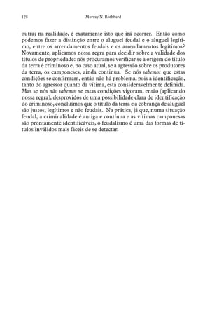 128 Murray N. Rothbard
outra; na realidade, é exatamente isto que irá ocorrer. Então como
podemos fazer a distinção entre o aluguel feudal e o aluguel legíti-
mo, entre os arrendamentos feudais e os arrendamentos legítimos?
Novamente, aplicamos nossa regra para decidir sobre a validade dos
títulos de propriedade: nós procuramos verificar se a origem do título
da terra é criminoso e, no caso atual, se a agressão sobre os produtores
da terra, os camponeses, ainda continua. Se nós sabemos que estas
condições se confirmam, então não há problema, pois a identificação,
tanto do agressor quanto da vítima, está consideravelmente definida.
Mas se nós não sabemos se estas condições vigoram, então (aplicando
nossa regra), desprovidos de uma possibilidade clara de identificação
do criminoso, concluímos que o título da terra e a cobrança de aluguel
são justos, legítimos e não feudais. Na prática, já que, numa situação
feudal, a criminalidade é antiga e contínua e as vítimas camponesas
são prontamente identificáveis, o feudalismo é uma das formas de tí-
tulos inválidos mais fáceis de se detectar.
 