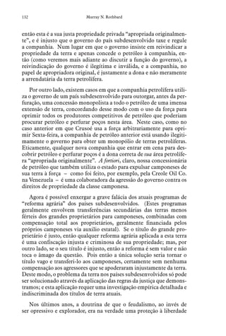 132 Murray N. Rothbard
então esta é a sua justa propriedade privada “apropriada originalmen-
te”, e é injusto que o governo do país subdesenvolvido taxe e regule
a companhia. Num lugar em que o governo insiste em reivindicar a
propriedade da terra e apenas concede o petróleo à companhia, en-
tão (como veremos mais adiante ao discutir a função do governo), a
reivindicação do governo é ilegítima e inválida, e a companhia, no
papel de apropriadora original, é justamente a dona e não meramente
a arrendatária da terra petrolífera.
Por outro lado, existem casos em que a companhia petrolífera utili-
za o governo de um país subdesenvolvido para outorgar, antes da per-
furação, uma concessão monopolista a todo o petróleo de uma imensa
extensão de terra, concordando desse modo com o uso da força para
oprimir todos os produtores competitivos de petróleo que poderiam
procurar petróleo e perfurar poços nesta área. Neste caso, como no
caso anterior em que Crusoé usa a força arbitrariamente para opri-
mir Sexta-feira, a companhia de petróleo anterior está usando ilegiti-
mamente o governo para obter um monopólio de terras petrolíferas.
Eticamente, qualquer nova companhia que entrar em cena para des-
cobrir petróleo e perfurar poços é a dona correta de sua área petrolífe-
ra “apropriada originalmente”. A fortiori, claro, nossa concessionária
de petróleo que também utiliza o estado para expulsar camponeses de
sua terra à força – como foi feito, por exemplo, pela Creole Oil Co.
na Venezuela – é uma colaboradora da agressão do governo contra os
direitos de propriedade da classe camponesa.
Agora é possível enxergar a grave falácia dos atuais programas de
“reforma agrária” dos países subdesenvolvidos. (Estes programas
geralmente envolvem transferências secundárias das terras menos
férteis dos grandes proprietários para camponeses, combinadas com
compensação total aos proprietários, geralmente financiada pelos
próprios camponeses via auxilio estatal). Se o título do grande pro-
prietário é justo, então qualquer reforma agrária aplicada a esta terra
é uma confiscação injusta e criminosa de sua propriedade; mas, por
outro lado, se o seu título é injusto, então a reforma é sem valor e não
toca o âmago da questão. Pois então a única solução seria tornar o
título vago e transferi-lo aos camponeses, certamente sem nenhuma
compensação aos agressores que se apoderaram injustamente da terra.
Deste modo, o problema da terra nos países subdesenvolvidos só pode
ser solucionado através da aplicação das regras da justiça que demons-
tramos; e esta aplicação requer uma investigação empírica detalhada e
indiscriminada dos títulos de terra atuais.
Nos últimos anos, a doutrina de que o feudalismo, ao invés de
ser opressivo e explorador, era na verdade uma proteção à liberdade
 