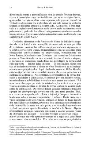 134 Murray N. Rothbard
direcionada contra a personificação viva do estado forte na Europa,
visava à destruição tanto do feudalismo com suas restrições locais,
quanto das restrições e altas taxas impostas pelo governo central.7
A
verdadeira dicotomia era a liberdade de um lado versus os senhores
feudais e o monarca absoluto do outro lado. Além disso, o livre mer-
cado e o capitalismo floresceram mais cedo e mais intensamente nos
países onde o poder do feudalismo e do governo central estavam rela-
tivamente mais fracos: nas cidades-estado italianas e na Holanda e na
Inglaterra do século XVII.8
O relativo afastamento da América do Norte da influência nega-
tiva da terra feudal e do monopólio de terras não se deu por falta
de tentativas. Muitas das colônias inglesas tentaram vigorosamen-
te estabelecer a regra feudal, principalmente onde as colônias eram
companhias concessionárias ou proprietárias, especialmente em
Nova Iorque, Maryland e nas Carolinas. As tentativas fracassaram
porque o Novo Mundo era uma extensão territorial vasta e virgem,
e, portanto, os numerosos recebedores dos privilégios da terra feudal
e monopolista – muitas delas imensas – só conseguiam lucrar com
elas ao induzir os colonos a virem ao Novo Mundo e a se estabelece-
rem em suas propriedades. Aqui não havia, como no Velho Mundo,
colonos já presentes em terras relativamente cheias que poderiam ser
explorados facilmente. Ao contrário, os proprietários de terras, for-
çados a encorajar a colonização, e ansiosos por um retorno rápido,
invariavelmente subdividiam e vendiam suas terras aos colonos. Foi
uma pena, claro, que por meio de reivindicações arbitrárias e de pri-
vilégios governamentais, os títulos de terras tenham se concentrado
antes da colonização. Os colonos foram consequentemente forçados
a pagar um preço pelo que deveria ter sido uma terra gratuita. Mas,
se a terra era comprada pelo colono, a injustiça desaparecia e o títu-
lo da terra cabia a seu correto portador: o colono. Desta maneira, o
vasto suprimento de terra virgem, somado ao desejo de lucro rápido
dos beneficiados com terras, levaram à feliz dissolução do feudalismo
e do monopólio da terra em toda parte, e ao estabelecimento de um
verdadeiro sistema agrário libertário na América do Norte. Alguns
proprietários coloniais tentaram continuar a coletar quirents (taxas
de liberação) dos colonos – o último vestígio de extorsão feudal –
mas os colonos em toda a parte recusavam-se a pagar ou a considerar
a terra como não sendo deles. Em todos os casos, os proprietários
7
 Sobre a propriedade privada e o feudalismo na Revolução Francesa, veja Gottfried Dietze, In Defense of
Property (Chicago: Regnery, 1963), págs. 140-41.
8
 Sobre o desprezado caso holandês, veja Jelle C. Riemersma, “Economic Enterprise and Political Powers
After the Reformation,” Economic Development and Cultural Change (julho 1955): 297-308.
 