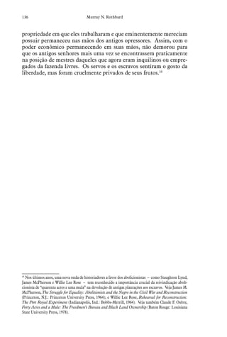 136 Murray N. Rothbard
propriedade em que eles trabalharam e que eminentemente mereciam
possuir permaneceu nas mãos dos antigos opressores. Assim, com o
poder econômico permanecendo em suas mãos, não demorou para
que os antigos senhores mais uma vez se encontrassem praticamente
na posição de mestres daqueles que agora eram inquilinos ou empre-
gados da fazenda livres. Os servos e os escravos sentiram o gosto da
liberdade, mas foram cruelmente privados de seus frutos.10
10
 Nos últimos anos, uma nova onda de historiadores a favor dos abolicionistas – como Staughton Lynd,
James McPherson e Willie Lee Rose – tem reconhecido a importância crucial da reivindicação aboli-
cionista de “quarenta acres e uma mula” na devolução de antigas plantações aos escravos. Veja James M.
McPherson, The Struggle for Equality: Abolitionists and the Negro in the Civil War and Reconstruction
(Princeton, N.J.: Princeton University Press, 1964); e Willie Lee Rose, Rehearsal for Reconstruction:
The Port Royal Experiment (Indianapolis, Ind.: Bobbs-Merrill, 1964). Veja também Claude F. Oubre,
Forty Acres and a Mule: The Freedmen’s Bureau and Black Land Ownership (Baton Rouge: Louisiana
State University Press, 1978).
 