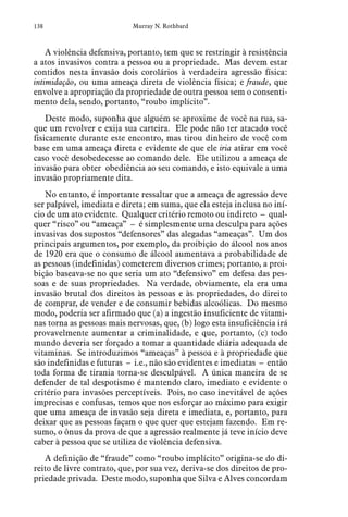138 Murray N. Rothbard
A violência defensiva, portanto, tem que se restringir à resistência
a atos invasivos contra a pessoa ou a propriedade. Mas devem estar
contidos nesta invasão dois corolários à verdadeira agressão física:
intimidação, ou uma ameaça direta de violência física; e fraude, que
envolve a apropriação da propriedade de outra pessoa sem o consenti-
mento dela, sendo, portanto, “roubo implícito”.
Deste modo, suponha que alguém se aproxime de você na rua, sa-
que um revolver e exija sua carteira. Ele pode não ter atacado você
fisicamente durante este encontro, mas tirou dinheiro de você com
base em uma ameaça direta e evidente de que ele iria atirar em você
caso você desobedecesse ao comando dele. Ele utilizou a ameaça de
invasão para obter obediência ao seu comando, e isto equivale a uma
invasão propriamente dita.
No entanto, é importante ressaltar que a ameaça de agressão deve
ser palpável, imediata e direta; em suma, que ela esteja inclusa no iní-
cio de um ato evidente. Qualquer critério remoto ou indireto – qual-
quer “risco” ou “ameaça” – é simplesmente uma desculpa para ações
invasivas dos supostos “defensores” das alegadas “ameaças”. Um dos
principais argumentos, por exemplo, da proibição do álcool nos anos
de 1920 era que o consumo de álcool aumentava a probabilidade de
as pessoas (indefinidas) cometerem diversos crimes; portanto, a proi-
bição baseava-se no que seria um ato “defensivo” em defesa das pes-
soas e de suas propriedades. Na verdade, obviamente, ela era uma
invasão brutal dos direitos às pessoas e às propriedades, do direito
de comprar, de vender e de consumir bebidas alcoólicas. Do mesmo
modo, poderia ser afirmado que (a) a ingestão insuficiente de vitami-
nas torna as pessoas mais nervosas, que, (b) logo esta insuficiência irá
provavelmente aumentar a criminalidade, e que, portanto, (c) todo
mundo deveria ser forçado a tomar a quantidade diária adequada de
vitaminas. Se introduzimos “ameaças” à pessoa e à propriedade que
são indefinidas e futuras – i.e., não são evidentes e imediatas – então
toda forma de tirania torna-se desculpável. A única maneira de se
defender de tal despotismo é mantendo claro, imediato e evidente o
critério para invasões perceptíveis. Pois, no caso inevitável de ações
imprecisas e confusas, temos que nos esforçar ao máximo para exigir
que uma ameaça de invasão seja direta e imediata, e, portanto, para
deixar que as pessoas façam o que quer que estejam fazendo. Em re-
sumo, o ônus da prova de que a agressão realmente já teve início deve
caber à pessoa que se utiliza de violência defensiva.
A definição de “fraude” como “roubo implícito” origina-se do di-
reito de livre contrato, que, por sua vez, deriva-se dos direitos de pro-
priedade privada. Deste modo, suponha que Silva e Alves concordam
 