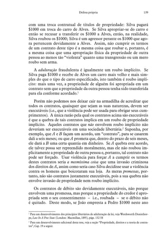 139Defesa própria
com uma troca contratual de títulos de propriedade: Silva pagará
$1000 em troca do carro de Alves. Se Silva apropriar-se do carro e
então se recusar a transferir os $1000 a Alves, então, na realidade,
Silva roubou os $1000; Silva é um agressor perante os $1000 que ago-
ra pertencem devidamente a Alves. Assim, não cumprir os termos
de um contrato deste tipo é a mesma coisa que roubar e, portanto, é
a mesma coisa que uma apropriação física da propriedade de outra
pessoa ao menos tão “violenta” quanto uma transgressão ou um mero
roubo sem arma.
A adulteração fraudulenta é igualmente um roubo implícito. Se
Silva paga $1000 e recebe de Alves um carro mais velho e mais sim-
ples do que o tipo de carro especificado, isto também é roubo implí-
cito: mais uma vez, a propriedade de alguém foi apropriada em um
contrato sem que a propriedade da outra pessoa tenha sido transferida
para ela conforme acordado.1
Porém não podemos nos deixar cair na armadilha de acreditar que
todos os contratos, quaisquer que sejam as suas naturezas, devem ser
executáveis (i.e., que a violência pode ser usada para obrigar seus cum-
primentos). A única razão pela qual os contratos acima são executáveis
é que a quebra de tais contratos implica em um roubo de propriedade
implícito. Aqueles contratos que não envolvem roubo implícito não
deveriam ser executáveis em uma sociedade libertária.2
Suponha, por
exemplo, que A e B façam um acordo, um “contrato”, para se casarem
dali a seis meses; ou que A prometa que, dentro do prazo de seis meses,
ele dará a B uma certa quantia em dinheiro. Se A quebra este acordo,
ele talvez possa ser repreendido moralmente, mas ele não roubou im-
plicitamente a propriedade de outra pessoa e, portanto, tal contrato não
pode ser forçado. Usar violência para forçar A a cumprir os termos
destes contratos seria a mesmíssima coisa que uma invasão criminosa
dos direitos de A, assim como seria caso Silva decidisse usar a violência
contra os homens que boicotaram sua loja. As meras promessas, por-
tanto, não são contratos justamente executáveis, pois a sua quebra não
envolve invasão de propriedade nem roubo implícito.
Os contratos de débito são devidamente executáveis, não porque
envolvem uma promessa, mas porque a propriedade do credor é apro-
priada sem o seu consentimento – i.e., roubada­ – se o débito não
é quitado. Deste modo, se João empresta a Pedro $1000 neste ano
1
 Para um desenvolvimento dos princípios libertários de adulteração da lei, veja Wordsworth Donisthor-
pe, Law In A Free State (London: Macmillan, 1895), págs. 132-58
2
 Para um desenvolvimento adicional desta tese, veja a seção “Propriedade, direitos e a teoria de contra-
tos”, Cap. 19 a seguir.
 