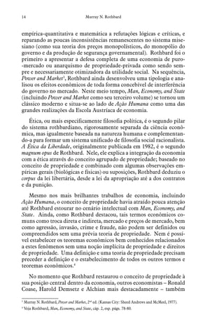 14 Murray N. Rothbard
empírica-quantitativa e matemática a refutações lógicas e críticas, e
reparando as poucas inconsistências remanescentes no sistema mise-
siano (como sua teoria dos preços monopolísticos, do monopólio do
governo e da produção de segurança governamental). Rothbard foi o
primeiro a apresentar a defesa completa de uma economia de puro-
-mercado ou anarquismo de propriedade-privada como sendo sem-
pre e necessariamente otimizadora da utilidade social. Na sequência,
Power and Market3
, Rothbard ainda desenvolveu uma tipologia e ana-
lisou os efeitos econômicos de toda forma concebível de interferência
do governo no mercado. Neste meio tempo, Man, Economy, and State
(incluindo Power and Market como seu terceiro volume) se tornou um
clássico moderno e situa-se ao lado de Ação Humana como uma das
grandes realizações da Escola Austríaca de economia.
Ética, ou mais especificamente filosofia política, é o segundo pilar
do sistema rothbardiano, rigorosamente separada da ciência econô-
mica, mas igualmente baseada na natureza humana e complementan-
do-a para formar um sistema unificado de filosofia social racionalista.
A Ética da Liberdade, originalmente publicada em 1982, é o segundo
magnum opus de Rothbard. Nele, ele explica a integração da economia
com a ética através do conceito agrupado de propriedade; baseado no
conceito de propriedade e combinado com algumas observações em-
píricas gerais (biológicas e físicas) ou suposições, Rothbard deduziu o
corpus da lei libertária, desde a lei da apropriação até a dos contratos
e da punição.
Mesmo nos mais brilhantes trabalhos de economia, incluindo
Ação Humana, o conceito de propriedade havia atraído pouca atenção
até Rothbard estourar no cenário intelectual com Man, Economy, and
State. Ainda, como Rothbard destacou, tais termos econômicos co-
muns como troca direta e indireta, mercado e preços de mercado, bem
como agressão, invasão, crime e fraude, não podem ser definidos ou
compreendidos sem uma prévia teoria de propriedade. Nem é possí-
vel estabelecer os teoremas econômicos bem conhecidos relacionados
a estes fenômenos sem uma noção implícita de propriedade e direitos
de propriedade. Uma definição e uma teoria de propriedade precisam
preceder a definição e o estabelecimento de todos os outros termos e
teoremas econômicos.4
No momento que Rothbard restaurou o conceito de propriedade à
sua posição central dentro da economia, outros economistas – Ronald
Coase, Harold Demsetz e Alchian mais destacadamente – também
3
 Murray N. Rothbard, Power and Market, 2nd
ed. (Kansas City: Sheed Andrews and McMeel, 1977).
4
  Veja Rothbard, Man, Economy, and State, cáp. 2, esp. págs. 78-80.
 