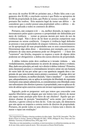 140 Murray N. Rothbard
em troca de receber $1100 no próximo ano, e Pedro falta com o pa-
gamento dos $1100, a conclusão correta é que Pedro se apropriou de
$1100 da propriedade de João, que Pedro se recusa a transferir – que
portanto lhe roubou. Esta maneira legal de tratar um débito – de
considerar que o credor possui uma propriedade sobre o débito – de-
veria ser aplicada a todos os contratos de débito.
Portanto, não compete à lei – ou, melhor dizendo, às regras e aos
instrumentos pelos quais a pessoa e a propriedade são defendidas por
meio de violência – tornar as pessoas morais por meio do uso da
violência legal. Não é dever da lei fazer as pessoas cumprirem suas
promessas ou serem confiáveis. Compete à violência legal defender
as pessoas e suas propriedades de ataques violentos, do molestamento
ou da apropriação de suas propriedades sem os seus consentimentos.
Determinar algo além disso – determinar, por exemplo, que o cum-
primento de uma mera promessa pode ser obrigatório – é fazer dos
“contratos” um fetiche, enquanto se esquece a razão de alguns deles
poderem ser obrigatórios: a defesa dos justos direitos de propriedade.
A defesa violenta então deve confinar-se à invasão violenta – seja
verdadeiramente, implicitamente ou através de ameaça direta e evidente.
Mas, dado este princípio, até onde vai o direito à defesa violenta? Primeiro,
seria claramente grotesco e criminalmente invasivo atirar em um homem
do outro lado da rua por achar que a sua aparência zangada dava a im-
pressão de que uma invasão estava prestes a acontecer. O perigo deve ser
iminente e evidente, ou melhor dizendo, “claro e imediato” – um critério
que, adequadamente, não se aplica às restrições da liberdade de expressão
(restrições estas jamais admissíveis, se considerarmos esta liberdade como
um subconjunto dos direitos à pessoa e à propriedade), mas se aplica ao di-
reito de adotar ações coercivas contra um invasor supostamente iminente.3
Segundo, pode-se perguntar: será que temos que concordar com
aqueles libertários que alegam que um lojista tem o direito de matar
um rapaz como punição pelo furto de um chiclete? Aquilo que po-
demos chamar de posição “maximalista” seria assim: por roubar o
chiclete, o garoto coloca-se fora da lei. Com sua ação, ele demonstra
que não apoia ou respeita a correta teoria de direitos de propriedade.
Portanto, ele perde todos os seus direitos e o lojista tem o direito de
matar o rapaz em retaliação.4
3
 Este requerimento relembra a doutrina escolástica do efeito duplo. Veja G.E.M. Anscombe, “The Two
Kinds of Error in Action,” Journal of Philosophy 60 (1963): 393401; Philippa R. Foot, Virtues and Vices
(Berkeley: University of California Press, 1978), págs. 19-25.
4
 Além disso, na visão maximalista, os socialistas, os intervencionistas e os utilitaristas estariam, em virtu-
de de suas visões, sujeitos à pena de morte. Devo este ponto ao Doutor David Gordon.
 