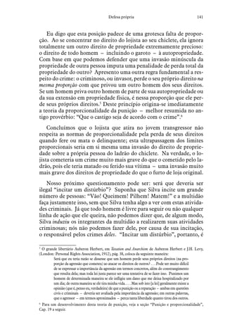 141Defesa própria
Eu digo que esta posição padece de uma grotesca falta de propor-
ção. Ao se concentrar no direito do lojista ao seu chiclete, ela ignora
totalmente um outro direito de propriedade extremamente precioso:
o direito de todo homem – incluindo o garoto – à autopropriedade.
Com base em que podemos defender que uma invasão minúscula da
propriedade de outra pessoa imputa uma penalidade de perda total da
propriedade do outro? Apresento uma outra regra fundamental a res-
peito do crime: o criminoso, ou invasor, perde o seu próprio direito na
mesma proporção com que privou um outro homem dos seus direitos.
Se um homem priva outro homem de parte de sua autopropriedade ou
da sua extensão em propriedade física, é nessa proporção que ele per-
de seus próprios direitos.5
Deste princípio origina-se imediatamente
a teoria da proporcionalidade da punição – melhor resumida no an-
tigo provérbio: “Que o castigo seja de acordo com o crime”.6
Concluímos que o lojista que atira no jovem transgressor não
respeita as normas de proporcionalidade pela perda de seus direitos
quando fere ou mata o delinquente; esta ultrapassagem dos limites
proporcionais seria em si mesma uma invasão do direito de proprie-
dade sobre a própria pessoa do ladrão do chiclete. Na verdade, o lo-
jista cometeria um crime muito mais grave do que o cometido pelo la-
drão, pois ele teria matado ou ferido sua vítima – uma invasão muito
mais grave dos direitos de propriedade do que o furto de loja original.
Nosso próximo questionamento pode ser: será que deveria ser
ilegal “incitar um distúrbio”? Suponha que Silva incite um grande
número de pessoas: “Vão! Queimem! Pilhem! Matem!” e a multidão
faça justamente isso, sem que Silva tenha algo a ver com estas ativida-
des criminais. Já que todo homem é livre para seguir ou não qualquer
linha de ação que ele queira, não podemos dizer que, de algum modo,
Silva induziu os integrantes da multidão a realizarem suas atividades
criminosas; nós não podemos fazer dele, por causa de sua incitação,
o responsável pelos crimes deles. “Incitar um distúrbio”, portanto, é
5
 O grande libertário Auberon Herbert, em Taxation and Anarchism de Auberon Herbert e J.H. Levy,
(London: Personal Rights Association, 1912), pág. 38, coloca da seguinte maneira:
Será que eu teria razão se dissesse que um homem perde seus próprios direitos (na pro-
porção da agressão que cometeu) ao atacar os direitos de outros? . . . Pode ser muito difícil
de se expressar a importância da agressão em termos concretos, além do constrangimento
que resulta dela; mas toda lei justa parece ser uma tentativa de se fazer isso. Punimos um
homem de determinada maneira se ele infligiu um dano que me deixa hospitalizado por
um dia; de outra maneira se ele tira minha vida. . . . Mas sob isto [a lei] geralmente existe a
opinião(queé,pensoeu,verdadeira)dequeapuniçãoouareparação – ambasemquestões
civis e criminais – deveria ser avaliada pela importância da agressão; em outras palavras,
que o agressor – em termos aproximados – perca tanta liberdade quanto tirou dos outros.
6
 Para um desenvolvimento desta teoria de punição, veja a seção “Punição e proporcionalidade”,
Cap. 19 a seguir.
 