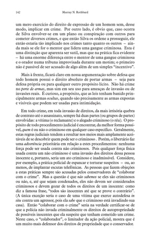 142 Murray N. Rothbard
um mero exercício do direito de expressão de um homem sem, desse
modo, implicar em crime. Por outro lado, é obvio que, caso ocorra
de Silva envolver-se em um plano ou conspiração com outros para
cometer diversos crimes, e que então Silva os ordene a prosseguir, ele
então estaria tão implicado nos crimes tanto quanto os outros – ain-
da mais se ele for o mentor que lidera uma gangue criminosa. Esta é
uma distinção que aparenta ser sutil, mas que na prática fica evidente
– há uma enorme diferença entre o mentor de uma gangue criminosa
e o orador numa tribuna improvisada durante um motim; o primeiro
não é passível de ser acusado de algo além de um simples “incentivo”.
Mais à frente, ficará claro em nossa argumentação sobre defesa que
todo homem possui o direito absoluto de portar armas – seja para
defesa própria ou para qualquer outro propósito lícito. Não há crime
no porte de armas, mas sim em seu uso para ameaças de invasão ou de
invasões reais. É curioso, a propósito, que as leis tenham banido prin-
cipalmente armas ocultas, quando são precisamente as armas expostas
e visíveis que podem ser usadas para intimidação.
Em todo crime, em toda invasão de direitos, da mais irrisória quebra
de contrato até o assassinato, sempre há duas partes (ou grupos de partes)
envolvidas: a vítima (o reclamante) e o alegado criminoso (o réu). O pro-
pósito de todo procedimento judicial é encontrar, da melhor forma possí-
vel, quem é ou não o criminoso em qualquer caso específico. Geralmente,
estas regras judiciais tendem a resultar nos meios mais amplamente acei-
táveis de se descobrir quem pode ser o criminoso . Porém, o libertário faz
uma advertência prioritária em relação a estes procedimentos: nenhuma
força pode ser usada contra não criminosos. Pois qualquer força física
usada contra um não criminoso é uma invasão dos direitos dessa pessoa
inocente e, portanto, seria um ato criminoso e inadmissível. Considere,
por exemplo, a prática policial de espancar e torturar suspeitos – ou, ao
menos, de implantar escutas telefônicas. As pessoas que fazem objeções
a estas práticas sempre são acusadas pelos conservadores de “colaborar
com o crime”. Mas a questão é que não sabemos se eles são criminosos
ou não, e, até que sejam condenados, eles não devem ser considerados
criminosos e devem gozar de todos os direitos de um inocente: como
diz a famosa frase, “todos são inocentes até que se prove o contrário”.
(A única exceção seria o caso de uma vítima que exerce autodefesa in
situ contra um agressor, pois ela sabe que o criminoso está invadindo sua
casa). Então “colaborar com o crime” seria na verdade certificar-se de
que a polícia não invada criminalmente os direitos de autopropriedade
de possíveis inocentes que ela suspeite que tenham cometido um crime.
Neste caso, o “colaborador”, o limitador da ação policial, mostra que é
um muito mais defensor dos direitos de propriedade que o conservador.
 