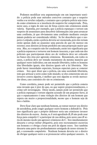 143Defesa própria
Podemos modificar esta argumentação em um importante senti-
do: a polícia pode usar métodos coercivos contanto que o suspeito
venha a se revelar culpado, e contanto que a própria polícia seja trata-
da como criminosa se a inocência do suspeito for comprovada. Pois,
neste caso, a regra do não uso de força contra não criminosos ainda
valeria. Suponha, por exemplo, que a polícia espanque e torture um
suspeito de assassinato para descobrir informações (não para arrancar
uma confissão, já que obviamente uma confissão mediante coerção
jamais poderia ser considerada válida). Se for descoberto que o sus-
peito é culpado, então a polícia deveria ser exonerada, pois eles teriam
então apenas dado ao assassino uma parcela do que ele merece em
retorno; seus direitos já foram perdidos em uma proporção maior que
esta. Mas, se o suspeito não for condenado, então isto significaria que
a polícia espancou e torturou um homem inocente, e que cada um dos
policiais que participaram deste ato de violência deve ser colocado
no banco dos réus por agressão criminosa. Resumindo, em todos os
casos, a polícia deve ser tratada exatamente da mesma maneira que
qualquer outro indivíduo; em um mundo libertário, todos os homens
têm liberdades iguais, têm direitos iguais sob a lei libertária. Não
pode haver imunidades especiais, licenças especiais para se cometer
crimes. Isto quer dizer que a polícia, em uma sociedade libertária,
tem que arriscar a sorte como todo mundo; se eles cometerem um ato
invasivo contra alguém, é melhor que este alguém se revele merece-
dor disso, caso contrário eles são os criminosos.
Como corolário, jamais pode ser permitido que a polícia cometa
uma invasão que é pior do que, ou que supere proporcionalmente, o
crime sob investigação. Deste modo, jamais pode ser permitido que
a polícia espanque e torture alguém acusado de um pequeno furto, já
que o espancamento é uma violação dos direitos de um homem que
supera em muito a proporcionalidade, mesmo que o homem seja de
fato o ladrão.
Deve ficar claro que nenhum homem, ao tentar exercer seu direito
de autodefesa, pode coagir qualquer outro homem a defendê-lo. Pois
isso significaria que o próprio defensor seria um criminoso invasor
dos direitos de outros. Assim, se A está agredindo B, B não pode usar
força para compelir C a participar de sua defesa, pois neste caso B se-
ria do mesmo modo um agressor criminoso de C. Isto imediatamente
descarta o serviço militar obrigatório, pois este recrutamento escraviza
um homem e o obriga a lutar em prol de algum outro. Isto também
descarta uma parte tão profundamente arraigada de nosso sistema le-
gal, o testemunho compulsório. Nenhum homem deveria ter o direito
de obrigar qualquer outro a se pronunciar sobre qualquer assunto. A
 
