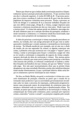 147Punição e proporcionalidade
Temos que observar que a ênfase dada à restituição punitiva é diame-
tralmente oposta à punição praticada atualmente. O que acontece hoje
em dia é o absurdo seguinte: A rouba $15.000 de B. O governo perse-
gue, leva a juízo e condena A, tudo às custas de B, que é um dos muitos
pagadores de impostos vitimados neste processo. Então, o governo, ao
invés de obrigar A a indenizar B ou a executar trabalhos forçados até
que este débito esteja pago, obriga B, a vítima, a pagar impostos para
sustentar o criminoso na prisão por dez ou vinte anos. Onde é que está
a justiça nisso? A vítima não apenas perde seu dinheiro, mas paga ain-
da mais dinheiro para ter a emoção duvidosa de perseguir, condenar e
então sustentar o criminoso; e o criminoso ainda fica escravizado, mas
não com o justo propósito de recompensar sua vítima.
A ideia de priorizar a restituição à vítima tem grande precedente no
direito; na verdade, ela é um antigo princípio de lei que vem se enfra-
quecendo à medida que o estado aumenta e monopoliza as instituições
da justiça. Na Irlanda medieval, por exemplo, um rei não era o chefe
do estado, ele era um segurador de crimes; se alguém cometesse um
crime, a primeira coisa que acontecia era o rei pagar o “seguro” para a
vítima, e então se prosseguia para forçar o criminoso a pagar de volta
ao rei (sendo a restituição à companhia de seguros da vítima comple-
tamente derivada da ideia de restituição à vítima). Em muitas partes
da América colonial, que eram muito pobres para propiciar a duvidosa
vida luxuosa das prisões, os tribunais condenavam os ladrões a traba-
lhos forçados em benefício de suas vítimas, até que seu “débito” tivesse
sido pago. Isto não quer necessariamente dizer que as prisões iriam
desaparecer em uma sociedade libertária, porém elas indubitavelmente
iriam mudar drasticamente, já que o principal objetivo delas seria for-
çar os criminosos a prover restituição às suas vítimas.4
De fato, na Idade Média, em geral, a restituição à vitima era o con-
ceito dominante de punição; somente ao passo que o estado foi se
tornando mais poderoso é que as autoridades governamentais invadi-
ram cada vez mais o processo de reparação, confiscando progressiva-
mente uma proporção maior da propriedade do criminoso para eles
mesmos e deixando cada vez menos para a desafortunada vítima. Na
verdade, ao passo que a ênfase transferiu-se da restituição à vítima, da
compensação da vítima pelo criminoso, para a punição por supostos
crimes cometidos “contra o estado”, as punições exigidas pelo estado
ra emenda da constituição americana é a “escravidão” de criminosos: “Não haverá, nos Estados Unidos
ou em qualquer lugar sujeito a sua jurisdição, nem escravidão, nem trabalhos forçados, salvo como puni-
ção de um crime pelo qual o réu tenha sido devidamente condenado.”
4
 Sobre os princípios de restituição e de “composição” (o criminoso pagando à vítima para se livrar da pu-
nição) no direito, veja Stephen Schafer, Restitution to Victims of Crime (Chicago: Quadrangle Books, 1960).
 