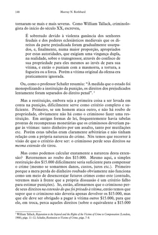 148 Murray N. Rothbard
tornaram-se mais e mais severas. Como William Tallack, criminolo-
gista do início do século XX, escreveu,
É sobretudo devido à violenta ganância dos senhores
feudais e dos poderes eclesiásticos medievais que os di-
reitos da parte prejudicada foram gradualmente usurpa-
dos, e, finalmente, numa maior proporção, apropriados
por estas autoridades, que exigiam uma vingança dupla,
na realidade, sobre o transgressor, através do confisco de
sua propriedade para eles mesmos ao invés de para sua
vítima, e então o puniam com a masmorra, a tortura, a
fogueira ou a forca. Porém a vítima original da ofensa era
praticamente ignorada.
Ou, como o professor Schafer resumiu: “À medida que o estado foi
monopolizando a instituição da punição, os direitos dos prejudicados
lentamente foram separados do direito penal”. 5
Mas a restituição, embora seja a primeira coisa a ser levada em
conta na punição, dificilmente serve como critério completo e su-
ficiente. Primeiro, se um homem ataca outro, e não há roubo de
propriedade, obviamente não há como o criminoso fazer uma res-
tituição. Em antigas formas de lei, frequentemente havia tabelas
prontas de recompensas monetárias que os criminosos deveriam pa-
gar às vítimas: tanto dinheiro por um assalto, tanto por mutilações
etc. Porém estas tabelas eram claramente arbitrárias e não tinham
relação com a própria natureza do crime. Nós temos que recorrer à
visão de que o critério deve ser: o criminoso perde seus direitos na
mesma extensão ele tirou.
Mas como podemos calcular exatamente a natureza desta exten-
são? Retornemos ao roubo dos $15.000. Mesmo aqui, a simples
restituição dos $15.000 dificilmente seria suficiente para compensar
o crime (mesmo se somarmos danos, custos, juros etc.). Primeiro
porque a mera perda do dinheiro roubado obviamente não funciona
como um meio de desencorajar futuros crimes como este (contudo,
veremos mais à frente que a própria dissuasão é um critério falho
para estimar punições). Se, então, afirmarmos que o criminoso per-
de seus direitos na extensão do que foi privado à vítima, então temos que
supor que o criminoso não deveria apenas devolver os $15.000, mas
que ele deve ser obrigado a pagar à vítima outros $15.000, para que
ele, em troca, perca aqueles direitos (sobre o equivalente a $15.000
5
 William Tallack, Reparation to the Injured and the Rights of the Victims of Crime to Compensation (London,
1900), págs. 11–12; Schafer, Restitution to Victims of Crime, págs. 7–8.
 