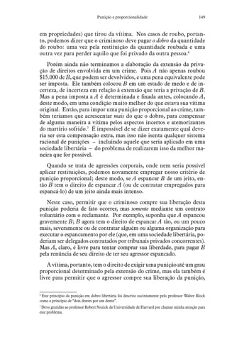 149Punição e proporcionalidade
em propriedades) que tirou da vítima. Nos casos de roubo, portan-
to, podemos dizer que o criminoso deve pagar o dobro da quantidade
do roubo: uma vez pela restituição da quantidade roubada e uma
outra vez para perder aquilo que foi privado da outra pessoa.6
Porém ainda não terminamos a elaboração da extensão da priva-
ção de direitos envolvida em um crime. Pois A não apenas roubou
$15.000 de B, que podem ser devolvidos, e uma pena equivalente pode
ser imposta. Ele também colocou B em um estado de medo e de in-
certeza, de incerteza em relação à extensão que teria a privação de B.
Mas a pena imposta a A é determinada e fixada antes, colocando A,
deste modo, em uma condição muito melhor do que estava sua vítima
original. Então, para impor uma punição proporcional ao crime, tam-
bém teríamos que acrescentar mais do que o dobro, para compensar
de alguma maneira a vítima pelos aspectos incertos e atemorizantes
do martírio sofrido.7
É impossível de se dizer exatamente qual deve-
ria ser esta compensação extra, mas isso não isenta qualquer sistema
racional de punições – incluindo aquele que seria aplicado em uma
sociedade libertária – do problema de realizarem isso da melhor ma-
neira que for possível.
Quando se trata de agressões corporais, onde nem seria possível
aplicar restituições, podemos novamente empregar nosso critério de
punição proporcional; deste modo, se A espancar B de um jeito, en-
tão B tem o direito de espancar A (ou de contratar empregados para
espancá-lo) de um jeito ainda mais intenso.
Neste caso, permitir que o criminoso compre sua liberação desta
punição poderia de fato ocorrer, mas somente mediante um contrato
voluntário com o reclamante. Por exemplo, suponha que A espancou
gravemente B; B agora tem o direito de espancar A tão, ou um pouco
mais, severamente ou de contratar alguém ou alguma organização para
executar o espancamento por ele (que, em uma sociedade libertária, po-
deriam ser delegados contratados por tribunais privados concorrentes).
Mas A, claro, é livre para tentar comprar sua liberdade, para pagar B
pela renúncia de seu direito de ter seu agressor espancado.
A vítima, portanto, tem o direito de exigir uma punição até um grau
proporcional determinado pela extensão do crime, mas ela também é
livre para permitir que o agressor compre sua liberação da punição,
6
 Este princípio da punição em dobro libertária foi descrito sucintamente pelo professor Walter Block
como o princípio de “dois dentes por um dente”.
7
 Devo gratidão ao professor Robert Nozick da Universidade de Harvard por chamar minha atenção para
este problema.
 