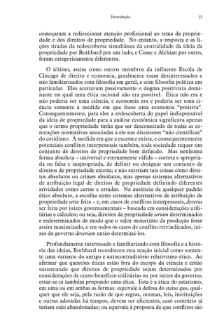 15Introdução
começaram a redirecionar atenção profissional ao tema da proprie-
dade e dos direitos de propriedade. No entanto, a resposta e as li-
ções tiradas da redescoberta simultânea da centralidade da ideia da
propriedade por Rothbard por um lado, e Coase e Alchian por outro,
foram categoricamente diferentes.
O último, assim como outros membros da influente Escola de
Chicago de direito e economia, geralmente eram desinteressados e
não familiarizados com filosofia em geral, e com filosofia política em
particular. Eles aceitavam passivamente o dogma positivista domi-
nante no qual uma ética racional não era possível. Ética não era e
não poderia ser uma ciência, e economia era e poderia ser uma ci-
ência somente à medida em que fosse uma economia “positiva”.
Consequentemente, para eles a redescoberta do papel indispensável
da ideia de propriedade para a análise econômica significava apenas
que o termo propriedade tinha que ser desconectado de todas as co-
notações normativas associadas a ele nas discussões “não científicas”
do cotidiano. À medida em que a escassez exista, e consequentemente
potenciais conflitos interpessoais também, toda sociedade requer um
conjunto de direitos de propriedade bem definido. Mas nenhuma
forma absoluta – universal e eternamente válida – correta e apropria-
da ou falsa e inapropriada, de definir ou designar um conjunto de
direitos de propriedade existia; e não existiam tais coisas como direi-
tos absolutos ou crimes absolutos, mas apenas sistemas alternativos
de atribuição legal de direitos de propriedade definindo diferentes
atividades como certas e erradas. Na ausência de qualquer padrão
ético absoluto, a escolha entre sistemas alternativos de atribuição de
propriedade seria feita – e, em casos de conflitos interpessoais, deveria
ser feita por juízes governamentais – baseada em considerações utili-
tárias e cálculos; ou seja, direitos de propriedade seriam determinados
e redeterminados de modo que o valor monetário da produção fosse
assim maximizado, e em todos os casos de conflito reivindicados, juí-
zes do governo deveriam então determiná-los.
Profundamente interessado e familiarizado com filosofia e a histó-
ria das ideias, Rothbard reconheceu esta reação inicial como somen-
te uma variante do antigo e autocontraditório relativismo ético. Ao
afirmar que questões éticas estão fora do escopo da ciência e então
sustentando que direitos de propriedade sejam determinados por
considerações de custo-benefício utilitárias ou por juízes do governo,
estar-se-ía também propondo uma ética. Esta é a ética do estatismo,
em uma ou em ambas as formas: equivale à defesa do status quo, qual-
quer que ele seja, pela razão de que regras, normas, leis, instituições
e outras adotadas há tempos, devem ser eficientes, caso contrário já
teriam sido abandonadas; ou equivale à proposta de que conflitos são
 