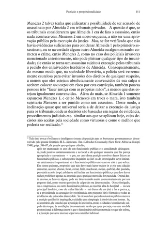 151Punição e proporcionalidade
Menezes 2 talvez tenha que enfrentar a possibilidade de ser acusado de
assassinato por Almeida 2 em tribunais privados. A questão é que, se
os tribunais considerarem que Almeida 1 era de fato o assassino, então
nada acontece com Menezes 2 em nosso esquema, a não ser uma apro-
vação pública pela execução da justiça. Mas, se for verificado que não
havia evidências suficientes para condenar Almeida 1 pelo primeiro as-
sassinato, ou se na verdade algum outro Almeida ou algum estranho co-
meteu o crime, então Menezes 2, como no caso dos policiais invasores
mencionado anteriormente, não pode pleitear qualquer tipo de imuni-
dade; ele então se torna um assassino sujeito à execução pelos tribunais
a pedido dos enraivecidos herdeiros de Almeida. Consequentemente,
do mesmo modo que, na sociedade libertária, a polícia será extrema-
mente cautelosa para evitar invasões dos direitos de qualquer suspeito,
a menos que eles estejam absolutamente convencidos de sua culpa e
aceitem colocar seus corpos em risco por esta convicção, também poucas
pessoas irão “fazer justiça com as próprias mãos”, a menos que elas es-
tejam igualmente convencidas. Além do mais, se Almeida 1 somente
espancou Menezes 1, e então Menezes em troca o mata, isto também
sujeitaria Menezes a ser punido como um assassino. Deste modo, a
inclinação quase que universal seria a de deixar a execução da justiça
para os tribunais, onde as decisões são baseadas em regras de evidência,
procedimentos judiciais etc. similar aos que se aplicam hoje, cujas de-
cisões são aceitas pela sociedade como virtuosas e como o melhor que
poderia ser realizado.11
11
 Tudo isso evoca o brilhante e inteligente sistema de punição para os burocratas governamentais desen-
volvido pelo grande libertário H. L. Mencken. Em A Mencken Crestomathy (New York: Alfred A. Knopf,
1949), págs. 386–87, ele propôs que qualquer cidadão,
após ter examinado os atos de um funcionário público e o considerado delinquen-
te, pode puni-lo instantaneamente e no local, e de qualquer maneira que lhe pareça
apropriada e conveniente – e que, no caso desta punição envolver danos físicos ao
funcionário público, o subsequente inquérito do júri ou do investigador deve limitar-
-se estritamente à questionar se o funcionário público mereceu ou não o que sofreu.
Em outras palavras, proponho que não deve mais haver malum in se por um cidadão
esmurrar, açoitar, chutar, furar, cortar, ferir, machucar, aleijar, quebrar, dar paulada,
porretada na sola do pé, esfolar ou até linchar um funcionário público, e que deve haver
malum prohibitum apenas na extensão que a punição merecida for excedida. O total des-
te excesso, se houver algum, pode ser determinado muito convenientemente por um
pequeno júri, como outras questões de culpa são ora determinadas. O juiz fustigado,
ou o congressista, ou outro funcionário público, ao receber alta do hospital – ou seu
principal herdeiro, caso ele tenha falecido – vai diante de um júri e faz a queixa, e,
se a procedência da acusação for reconhecida, um pequeno júri é formado e todas as
evidências são colocadas diante dele. Se ele concluir que o funcionário público merece
a punição que lhe foi impingida, o cidadão que a impingiu é absolvido com honras. Se,
ao contrário, ele conclui que a punição foi excessiva, então o cidadão é considerado cul-
pado do ataque, da mutilação, do assassinato ou do que quer que seja, em uma medida
proporcional à diferença entre o que o funcionário público merecia e o que ele sofreu,
e a punição para este excesso segue seu caminho habitual.
 