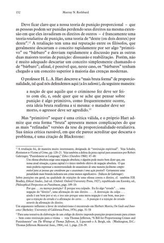 152 Murray N. Rothbard
Deve ficar claro que a nossa teoria de punição proporcional – que
as pessoas podem ser punidas perdendo seus direitos na mesma exten-
são em que eles invadiram os direitos de outros – é francamente uma
teoria retaliativa de punição, uma teoria de “dente (ou dois dentes) por
dente”.12
A retaliação tem uma má reputação entre os filósofos, que
geralmente descartam o conceito rapidamente por ser algo “primiti-
vo” ou “bárbaro” e desviam rapidamente a discussão para as outras
duas maiores teorias de punição: dissuasão e reabilitação. Porém, não
é muito adequado descartar um conceito simplesmente chamando-o
de “bárbaro”; afinal, é possível que, neste caso, os “bárbaros” tenham
chegado a um conceito superior à maioria das crenças modernas.
O professor H. L. A. Hart descreve a “mais bruta forma” de proporcio-
nalidade, tal qual nós defendemos aqui (a lex talionis), da seguinte maneira:
a noção de que aquilo que o criminoso fez deve ser fei-
to com ele, e, onde quer que se ache que pensar sobre
punição é algo primitivo, como frequentemente ocorre,
esta ideia bruta reafirma a si mesma: o matador deve ser
morto, o agressor deve ser agredido.13
Mas “primitivo” sequer é uma crítica válida, e o próprio Hart ad-
mite que esta forma “bruta” apresenta menos complicações do que
as mais “refinadas” versões da tese da proporcionalidade-retaliativa.
Sua única crítica razoável, em que ele parece acreditar que descarta o
problema, é uma citação de Blackstone:
12
 A retaliação foi, de maneira muito interessante, designada de “restituição espiritual”. Veja Schafer,
Restitution to Victims of Crime, pp. 120–21. Veja também a defesa da pena capital para assassinos por Robert
Gahringer, “Punishment as Language,” Ethics (Outubro 1960): 47–48:
Um ofensa absoluta exige uma negação absoluta; e alguém pode muito bem dizer que, em
nossa atual situação, a pena capital é o único símbolo efetivo de negação absoluta. O que
mais poderia expressar a monstruosidade do assassinato de uma maneira facilmente compre-
ensível para as pessoas que consideram que o assassinato é uma ação possível? Certamente uma
penalidade mais branda indicaria um crime menos significativo. (Itálicos de Gahringer).
Sobre punições em geral, na qualidade de rejeições de uma ofensa contra o direito, cf. também F.H.
Bradley, Ethical Studies, 2nd ed. (Oxford: Oxford University Press, 1927), republicado em Ezorsky, ed.,
Philosophical Perspectives on Punishment, págs. 109–10:
Por que . . . eu mereço punição? É porque sou culpado. Eu fiz algo “errado” . . . uma
negação do “direito”, uma afirmação do não direito. . . . A destruição da culpa . . .
ainda é um bem por si só; e isto não porque uma mera negação é um bem, mas por-
que a rejeição do errado é a afirmação do certo. . . . A punição é a rejeição do errado
através da afirmação do direito.
Um argumento influente a favor do retaliativismo é encontrado em Herbert Morris, On Guilt and Inno-
cence (Berkeley: University of California Press, 1976), págs. 31–58
13
 Para uma tentativa de elaboração de um código de direito impondo punições proporcionais para crimes
– bem como restituição para a vítima – veja Thomas Jefferson, “A Bill for Proportioning Crimes and
Punishments” em The Writings of Thomas Jefferson, A. Lipscomb e A. Bergh, eds. (Washington, D.C.:
Thomas Jefferson Memorial Assn., 1904), vol. 1, págs. 218–39.
 