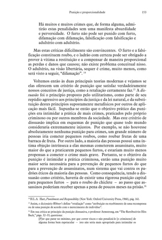 153Punição e proporcionalidade
Há muitos e muitos crimes que, de forma alguma, admi-
tirão estas penalidades sem uma manifesta absurdidade
e perversidade. O furto não pode ser punido com furto,
difamação com difamação, falsificação com falsificação e
adultério com adultério.
Mas estas críticas dificilmente são convincentes. O furto e a falsi-
ficação constituem roubo, e o ladrão com certeza pode ser obrigado a
prover à vítima a restituição e a compensar de maneira proporcional
as perdas e danos que causou; não existe problema conceitual nisso.
O adultério, na visão libertária, sequer é crime, muito menos, como
será visto a seguir, “difamação”. 14
Voltemos então às duas principais teorias modernas e vejamos se
elas oferecem um critério de punição que satisfaz verdadeiramente
nossos conceitos de justiça, como a retaliação certamente faz.15
A dis-
suasão foi o princípio proposto pelo utilitarismo, como parte de seu
repúdio agressivo aos princípios da justiça e da lei natural, e da substi-
tuição destes princípios supostamente metafísicos por outros de apli-
cação mais fácil. Supunha-se então que o objetivo prático das puni-
ções era intimidar a prática de mais crimes, praticados pelo próprio
criminoso ou por outros membros da sociedade. Mas este critério de
dissuasão implica em esquemas de punição que quase todo mundo
consideraria extremamente injustos. Por exemplo, se não houvesse
absolutamente nenhuma punição para crimes, um grande número de
pessoas iria cometer pequenos roubos, como roubar frutas de uma
barraca de fruta. Por outro lado, a maioria das pessoas possui uma ín-
tima objeção intrínseca a elas mesmas cometerem assassinato, muito
maior do que a praticarem pequenos furtos, e estariam muito menos
propensas a cometer o crime mais grave. Portanto, se o objetivo da
punição é intimidar a prática criminosa, então uma punição muito
maior seria necessária para a prevenção de pequenos furtos do que
para a prevenção de assassinatos, num sistema que vai contra os pa-
drões éticos da maioria das pessoas. Como consequência, tendo a dis-
suasão como critério, haveria de existir uma rigorosa punição capital
para pequenos furtos – para o roubo do chiclete – ao passo que as-
sassinos poderiam receber apenas a pena de poucos meses na prisão.16
14
 H.L.A. Hart, Punishment and Responsibility (New York: Oxford University Press, 1968), pág. 161.
15
 Assim, o dicionário Webster’s define “retaliação” como “atribuição ou recebimento de uma recompensa
ou de uma punição de acordo com o merecimento do indivíduo”.
16
 Em sua crítica ao princípio da punição dissuasiva, o professor Armstrong, em “The Retributivist Hits
Back,” págs. 32–33, questiona:
[P]or que parar no mínimo, por que correr riscos e não penalizá-lo [o criminoso] de
alguma forma bem espetacular – isto não seria mais apropriado para intimidar os
 