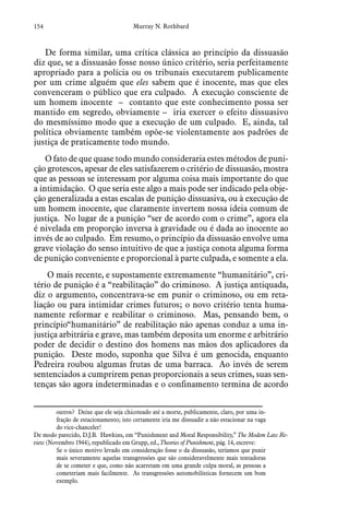 154 Murray N. Rothbard
De forma similar, uma crítica clássica ao princípio da dissuasão
diz que, se a dissuasão fosse nosso único critério, seria perfeitamente
apropriado para a polícia ou os tribunais executarem publicamente
por um crime alguém que eles sabem que é inocente, mas que eles
convenceram o público que era culpado. A execução consciente de
um homem inocente – contanto que este conhecimento possa ser
mantido em segredo, obviamente – iria exercer o efeito dissuasivo
do mesmíssimo modo que a execução de um culpado. E, ainda, tal
política obviamente também opõe-se violentamente aos padrões de
justiça de praticamente todo mundo.
O fato de que quase todo mundo consideraria estes métodos de puni-
ção grotescos, apesar de eles satisfazerem o critério de dissuasão, mostra
que as pessoas se interessam por alguma coisa mais importante do que
a intimidação. O que seria este algo a mais pode ser indicado pela obje-
ção generalizada a estas escalas de punição dissuasiva, ou à execução de
um homem inocente, que claramente invertem nossa ideia comum de
justiça. No lugar de a punição “ser de acordo com o crime”, agora ela
é nivelada em proporção inversa à gravidade ou é dada ao inocente ao
invés de ao culpado. Em resumo, o princípio da dissuasão envolve uma
grave violação do senso intuitivo de que a justiça conota alguma forma
de punição conveniente e proporcional à parte culpada, e somente a ela.
O mais recente, e supostamente extremamente “humanitário”, cri-
tério de punição é a “reabilitação” do criminoso. A justiça antiquada,
diz o argumento, concentrava-se em punir o criminoso, ou em reta-
liação ou para intimidar crimes futuros; o novo critério tenta huma-
namente reformar e reabilitar o criminoso. Mas, pensando bem, o
princípio“humanitário” de reabilitação não apenas conduz a uma in-
justiça arbitrária e grave, mas também deposita um enorme e arbitrário
poder de decidir o destino dos homens nas mãos dos aplicadores da
punição. Deste modo, suponha que Silva é um genocida, enquanto
Pedreira roubou algumas frutas de uma barraca. Ao invés de serem
sentenciados a cumprirem penas proporcionais a seus crimes, suas sen-
tenças são agora indeterminadas e o confinamento termina de acordo
outros? Deixe que ele seja chicoteado até a morte, publicamente, claro, por uma in-
fração de estacionamento; isto certamente iria me dissuadir a não estacionar na vaga
do vice-chanceler!
De modo parecido, D.J.B. Hawkins, em “Punishment and Moral Responsibility,” The Modem Law Re-
view (Novembro 1944), republicado em Grupp, ed., Theories of Punishment, pág. 14, escreve:
Se o único motivo levado em consideração fosse o da dissuasão, teríamos que punir
mais severamente aquelas transgressões que são consideravelmente mais tentadoras
de se cometer e que, como não acarretam em uma grande culpa moral, as pessoas a
cometeriam mais facilmente. As transgressões automobilísticas fornecem um bom
exemplo.
 