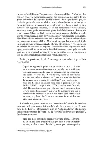 155Punição e proporcionalidade
com suas “reabilitações” supostamente bem sucedidas. Porém isto de-
posita o poder de determinar as vidas dos prisioneiros nas mãos de um
grupo arbitrário de supostos reabilitadores. Isto significaria que, ao
invés de igualdade perante a lei – um critério elementar de justiça –
com crimes iguais sendo punidos igualmente, um homem pode ir para
a prisão por algumas semanas, se ele for rapidamente “reabilitado”,
enquanto outro pode permanecer preso indefinidamente. Então, no
nosso caso de Silva e de Pedreira, suponha que o genocida Silva seja, de
acordo com nossa comissão de “especialistas”, rapidamente reabilitado.
Ele é libertado em três semanas, sob o aplauso de nossos reformadores
supostamente bem sucedidos. Neste meio tempo, Pedreira, o ladrão de
frutas, insiste em ser incorrigível e claramente irrecuperável, ao menos
na opinião da comissão de experts. De acordo com a lógica deste prin-
cípio, ele deve ficar encarcerado indefinidamente, talvez pelo resto de
sua vida, pois, apesar de o crime ter sido insignificante, ele permaneceu
fora da influência de seus mentores “humanitários”.
Assim, o professor K. G. Armstrog escreve sobre o princípio
reformador:
O padrão lógico das penalidades será dar a cada crimino-
so um tratamento reformador até que ele esteja suficien-
temente transformado para os especialistas certificarem-
-no como reformado. Nesta teoria, todas as sentenças
têm que ser indeterminadas – “para serem determinadas
de acordo com o gosto do psicólogo”, provavelmente –
pois não há mais qualquer base para o princípio de um
limite definido de punição. “Você rouba uma fatia de
pão? Bem, nós teremos que reformar você, mesmo se isto
levar o resto de sua vida”. A partir do momento em que é
considerado culpado, o criminoso perde seus direitos de
humano. . . . Esta não é exatamente uma forma de huma-
nitarismo que eu aprecie. 17
A tirania e a grave injustiça da “humanitária” teoria de punição
enquanto reforma nunca foi revelada de forma mais vivaz do que
com C. S. Lewis. Observando que os “reformadores” chamavam
suas ações propostas de “cura” ou de “terapia” ao invés de “punição”,
Lewis complementa:
Mas não nos deixemos enganar por um nome. Ser tira-
do de minha casa e de meus amigos sem o meu consenti-
mento; perder minha liberdade; passar por todos aqueles
17
 Armstrong, “The Retributivist Hits Back,” pág. 33.
 