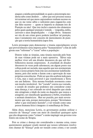 156 Murray N. Rothbard
ataques a minha personalidade os quais a psicoterapia mo-
derna sabe como desferir . . . saber que este processo nunca
irá terminar até que meus capturadores tenham sucesso ou
que eu me torne sábio o suficiente para enganá-los com
um falso sucesso – quem se importa se chamam isto de
Punição ou não? Que isto inclui a maioria dos elementos
pelos quais qualquer punição é temida – vergonha, exílio,
cativeiro e anos desperdiçados – é algo óbvio. Somente
ser réu de um crime grave poderia justificar tal punição;
mas é justamente este conceito de merecimento de puni-
ção que a teoria humanitária jogou fora.
Lewis prossegue para demonstrar a tirania especialmente severa
que provavelmente seria imposta pelos “humanitários” a fim de infli-
girem suas “reformas” e “curas” sobre a população:
Dentre todas as tiranias, uma tirania exercida pelo bem
de suas vítimas pode ser a mais opressiva. Talvez seja
melhor viver sob um ditador desonesto do que sob bis-
bilhoteiros morais onipotentes. A crueldade do ditador
desonesto às vezes pode adormecer, em algum ponto sua
cobiça pode ser saciada; mas aqueles que nos atormentam
para o nosso próprio bem irão nos atormentar indefinida-
mente, pois eles assim o fazem com a aprovação de suas
próprias consciências. Pode ser que eles acabem indo para
o Céu, mas o mais provável é que transformem a Terra
em um Inferno. Esta mesma bondade atormenta como
um insulto intolerável. Ser “curado” contra sua vontade,
e curado de estados que podemos não considerar como
uma doença, é ser colocado no nível daqueles que ainda
não atingiram a idade da razão ou daqueles que nunca a
atingirão; ser classificado igualmente a bebês, retardados
e animais domésticos. Mas ser punido, por mais severa-
mente que seja, porque merecemos, porque “deveríamos
saber o que estávamos fazendo”, é ser tratado como uma
pessoa humana feita à imagem e à semelhança de Deus.
Além disso, menciona Lewis, os governantes podem utilizar o
conceito de “doença” como um meio de classificar quaisquer ações
que eles desgostem como “crimes” e então impingir um governo tota-
litário em nome da Terapia.
Pois se crime e doença são considerados a mesma coisa, conse-
quentemente qualquer estado mental que nossos soberanos resolve-
rem chamar de “doença” pode ser tratado como crime; e ser curado
 