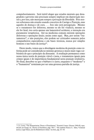 157Punição e proporcionalidade
compulsoriamente. Será inútil alegar que estados mentais que desa-
gradem o governo não precisam sempre implicar em depravação mo-
ral e, por isso, não mereçam sempre a privação da liberdade. Pois nos-
sos soberanos não estarão usando conceitos de Castigo e Punição, mas
aqueles de doença e de cura. . . . Isto não será perseguição. Mesmo
se o tratamento for doloroso, mesmo se ele for vitalício, mesmo se
ele for fatal, isto seria apenas um lamentável acidente; a intenção era
puramente terapêutica. Até na medicina comum existem operações
dolorosas e operações fatais; assim como aqui. Mas, por serem “tra-
tamentos”, e não punições, eles podem ser criticados somente pelos
companheiros especialistas e em bases técnicas, nunca por simples
homens e nas bases da justiça18
.
Deste modo, vemos que a abordagem moderna da punição como re-
forma pode ser considerada no mínimo grotesca e muito mais vaga e ar-
bitrária do que o princípio da dissuasão. A retaliação permanece como
nossa única teoria de punição viável e justa, e tratamentos iguais para
crimes iguais é de importância fundamental nesta punição retaliativa.
No final, descobre-se que o bárbaro é o justo, enquanto o “moderno” e
o “humanista” terminam por ser uma grotesca paródia de justiça.
18
 C.S. Lewis, “The Humanitarian Theory of Punishment,” Twentieth Century (Outono 1948-49), repu-
blicado em Grupp, ed., Theories of Punishment, págs. 304–7. Vela também Francis A. Allen, “Criminal
Justice, Legal Values, and the Rehabilitative Ideal,” em ibid., pág. 317–30.
 