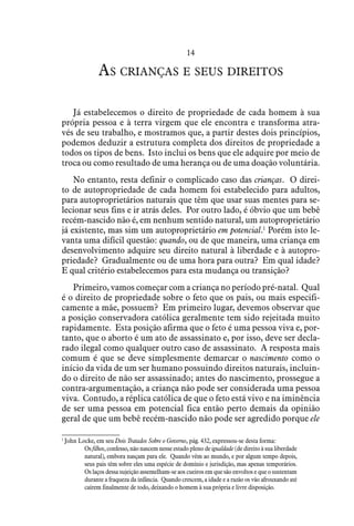 14
As crianças e seus direitos
Já estabelecemos o direito de propriedade de cada homem à sua
própria pessoa e à terra virgem que ele encontra e transforma atra-
vés de seu trabalho, e mostramos que, a partir destes dois princípios,
podemos deduzir a estrutura completa dos direitos de propriedade a
todos os tipos de bens. Isto inclui os bens que ele adquire por meio de
troca ou como resultado de uma herança ou de uma doação voluntária.
No entanto, resta definir o complicado caso das crianças. O direi-
to de autopropriedade de cada homem foi estabelecido para adultos,
para autoproprietários naturais que têm que usar suas mentes para se-
lecionar seus fins e ir atrás deles. Por outro lado, é óbvio que um bebê
recém-nascido não é, em nenhum sentido natural, um autoproprietário
já existente, mas sim um autoproprietário em potencial.1
Porém isto le-
vanta uma difícil questão: quando, ou de que maneira, uma criança em
desenvolvimento adquire seu direito natural à liberdade e à autopro-
priedade? Gradualmente ou de uma hora para outra? Em qual idade?
E qual critério estabelecemos para esta mudança ou transição?
Primeiro, vamos começar com a criança no período pré-natal. Qual
é o direito de propriedade sobre o feto que os pais, ou mais especifi-
camente a mãe, possuem? Em primeiro lugar, devemos observar que
a posição conservadora católica geralmente tem sido rejeitada muito
rapidamente. Esta posição afirma que o feto é uma pessoa viva e, por-
tanto, que o aborto é um ato de assassinato e, por isso, deve ser decla-
rado ilegal como qualquer outro caso de assassinato. A resposta mais
comum é que se deve simplesmente demarcar o nascimento como o
início da vida de um ser humano possuindo direitos naturais, incluin-
do o direito de não ser assassinado; antes do nascimento, prossegue a
contra-argumentação, a criança não pode ser considerada uma pessoa
viva. Contudo, a réplica católica de que o feto está vivo e na iminência
de ser uma pessoa em potencial fica então perto demais da opinião
geral de que um bebê recém-nascido não pode ser agredido porque ele
1
 John Locke, em seu Dois Tratados Sobre o Governo, pág. 432, expressou-se desta forma:
Os filhos, confesso, não nascem nesse estado pleno de igualdade (de direito à sua liberdade
natural), embora nasçam para ele. Quando vêm ao mundo, e por algum tempo depois,
seus pais têm sobre eles uma espécie de domínio e jurisdição, mas apenas temporários.
Os laços dessa sujeição assemelham-se aos cueiros em que são envoltos e que o sustentam
durante a fraqueza da infância. Quando crescem, a idade e a razão os vão afrouxando até
caírem finalmente de todo, deixando o homem à sua própria e livre disposição.
 