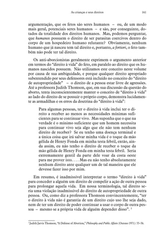 161As crianças e seus direitos
argumentação, que os fetos são seres humanos – ou, de um modo
mais geral, potenciais seres humanos – e são, por conseguinte, do-
tados da totalidade dos direitos humanos. Mas, podemos perguntar,
que humanos possuem o direito de ser parasitas coercivos dentro do
corpo de um hospedeiro humano relutante? Obviamente, nenhum
humano que já nasceu tem tal direito e, portanto, a fortiori, o feto tam-
bém não pode ter tal direito.
Os anti-aborcionistas geralmente exprimem o argumento anterior
em termos do “direito à vida” do feto, em paralelo ao direito que os hu-
manos nascidos possuem. Não utilizamos este conceito neste volume
por causa de sua ambiguidade, e porque qualquer direito apropriado
subentendido por seus defensores está incluído no conceito do “direito
de autopropriedade” – o direito de a pessoa estar livre de agressões.
Até a professora Judith Thomson, que, em sua discussão da questão do
aborto, tenta inconscientemente manter o conceito de “direito à vida”
ao lado do direito de se possuir o próprio corpo, demonstra lucidamen-
te as armadilhas e os erros da doutrina do “direito à vida”:
Para algumas pessoas, ter o direito à vida inclui ter o di-
reito a receber ao menos as necessidades mínimas sufi-
cientes para se continuar vivo. Mas suponha que o que na
verdade é o mínimo suficiente que um homem necessita
para continuar vivo seja algo que ele não tem nenhum
direito de receber? Se eu tenho uma doença terminal e
a única coisa que irá salvar minha vida é o toque da mão
gélida de Henry Fonda em minha testa febril, então, ain-
da assim, eu não tenho o direito de receber o toque da
mão gélida de Henry Fonda em minha testa febril. Seria
extremamente gentil da parte dele voar da costa oeste
para me prover isto. . . . Mas eu não tenho absolutamente
nenhum direito ante qualquer um de tal maneira que ele
devesse fazer isso por mim.
Em resumo, é inadmissível interpretar o termo “direito à vida”
para conceder a alguém um direito de compelir a ação de outra pessoa
para prolongar aquela vida. Em nossa terminologia, tal direito se-
ria uma violação inadmissível do direito de autopropriedade de outra
pessoa. Ou, como diz a professora Thomson convincentemente, “ter
o direito à vida não é garantia de um direito cujo uso lhe seja dado,
nem de ter um direito de poder continuar a usar o corpo de outra pes-
soa – mesmo se a própria vida de alguém depender disso”. 3
3
 Judith Jarvis Thomson, “A Defense of Abortion,” Philosophy and Public Affairs (Outono 1971): 55–56.
 