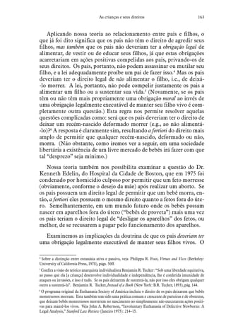 163As crianças e seus direitos
Aplicando nossa teoria ao relacionamento entre pais e filhos, o
que já foi dito significa que os pais não têm o direito de agredir seus
filhos, mas também que os pais não deveriam ter a obrigação legal de
alimentar, de vestir ou de educar seus filhos, já que estas obrigações
acarretariam em ações positivas compelidas aos pais, privando-os de
seus direitos. Os pais, portanto, não podem assassinar ou mutilar seu
filho, e a lei adequadamente proíbe um pai de fazer isso.4
Mas os pais
deveriam ter o direito legal de não alimentar o filho, i.e., de deixá-
-lo morrer. A lei, portanto, não pode compelir justamente os pais a
alimentar um filho ou a sustentar sua vida.5
(Novamente, se os pais
têm ou não têm mais propriamente uma obrigação moral ao invés de
uma obrigação legalmente executável de manter seu filho vivo é com-
pletamente outra questão.) Esta regra nos permite resolver aquelas
questões complicadas como: será que os pais deveriam ter o direito de
deixar um recém-nascido deformado morrer (e.g., ao não alimentá-
-lo)?6
A resposta é claramente sim, resultando a fortiori do direito mais
amplo de permitir que qualquer recém-nascido, deformado ou não,
morra. (Não obstante, como iremos ver a seguir, em uma sociedade
libertária a existência de um livre mercado de bebês irá fazer com que
tal “desprezo” seja mínimo.)
Nossa teoria também nos possibilita examinar a questão do Dr.
Kenneth Edelin, do Hospital da Cidade de Boston, que em 1975 foi
condenado por homicídio culposo por permitir que um feto morresse
(obviamente, conforme o desejo da mãe) após realizar um aborto. Se
os pais possuem um direito legal de permitir que um bebê morra, en-
tão, a fortiori eles possuem o mesmo direito quanto a fetos fora do úte-
ro. Semelhantemente, em um mundo futuro onde os bebês possam
nascer em aparelhos fora do útero (“bebês de proveta”) mais uma vez
os pais teriam o direito legal de “desligar os aparelhos” dos fetos, ou
melhor, de se recusarem a pagar pelo funcionamento dos aparelhos.
Examinemos as implicações da doutrina de que os pais deveriam ter
uma obrigação legalmente executável de manter seus filhos vivos. O
4
 Sobre a distinção entre eutanásia ativa e passiva, veja Philippa R. Foot, Virtues and Vices (Berkeley:
University of California Press, 1978), págs. 50ff.
5
 Confira a visão do teórico anarquista individualista Benjamin R. Tucker: “Sob uma liberdade equitativa,
ao passo que ela [a criança] desenvolve individualidade e independência, lhe é conferida imunidade de
ataques ou invasões, e isso é tudo. Se os pais deixarem de sustentá-la, não por isso eles obrigam qualquer
outro a sustentá-la”. Benjamin R. Tucker, Instead of a Book (New York: B.R. Tucker, 1893), pág. 144.
6
 O programa original da Euthanasia Society of América incluiu o direito de os pais deixarem que bebês
monstruosos morram. Esta também tem sido uma prática comum e crescente de parteiras e de obstetras,
que deixam bebês monstruosos morrerem no nascimento ao simplesmente não executarem ações positi-
vas para mantê-los vivos. Veja John A. Robertson, “Involuntary Euthanasia of Defective Newborns: A
Legal Analysis,” Stanford Law Review (Janeiro 1975): 214–15.
 