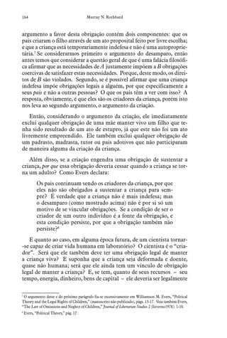 164 Murray N. Rothbard
argumento a favor desta obrigação contém dois componentes: que os
pais criaram o filho através de um ato proposital feito por livre escolha;
e que a criança está temporariamente indefesa e não é uma autoproprie-
tária.7
Se considerarmos primeiro o argumento do desamparo, então
antes temos que considerar a questão geral de que é uma falácia filosófi-
ca afirmar que as necessidades de A justamente impõem a B obrigações
coercivas de satisfazer estas necessidades. Porque, deste modo, os direi-
tos de B são violados. Segundo, se é possível afirmar que uma criança
indefesa impõe obrigações legais a alguém, por que especificamente a
seus pais e não a outras pessoas? O que os pais têm a ver com isso? A
resposta, obviamente, é que eles são os criadores da criança, porém isto
nos leva ao segundo argumento, o argumento da criação.
Então, considerando o argumento da criação, ele imediatamente
exclui qualquer obrigação de uma mãe manter vivo um filho que te-
nha sido resultado de um ato de estupro, já que este não foi um ato
livremente empreendido. Ele também exclui qualquer obrigação de
um padrasto, madrasta, tutor ou pais adotivos que não participaram
de maneira alguma da criação da criança.
Além disso, se a criação engendra uma obrigação de sustentar a
criança, por que essa obrigação deveria cessar quando a criança se tor-
na um adulto? Como Evers declara:
Os pais continuam sendo os criadores da criança, por que
eles não são obrigados a sustentar a criança para sem-
pre? É verdade que a criança não é mais indefesa; mas
o desamparo (como mostrado acima) não é por si só um
motivo de se vincular obrigações. Se a condição de ser o
criador de um outro indivíduo é a fonte da obrigação, e
esta condição persiste, por que a obrigação também não
persiste?8
E quanto ao caso, em alguma época futura, de um cientista tornar-
-se capaz de criar vida humana em laboratório? O cientista é o “cria-
dor”. Será que ele também deve ter uma obrigação legal de manter
a criança viva? E suponha que a criança seja deformada e doente,
quase não humana; será que ele ainda tem um vínculo de obrigação
legal de manter a criança? E, se tem, quanto de seus recursos – seu
tempo, energia, dinheiro, bens de capital – ele deveria ser legalmente
7
 O argumento deste e do próximo parágrafo fia-se excessivamente em Williamson M. Evers, “Political
Theory and the Legal Rights of Children,” (manuscrito não publicado), págs. 13-17. Veja também Evers,
“The Law of Omissions and Neglect of Children,” Journal of Libertarian Studies 2 (Inverno1978): 1-10.
8
 Evers, “Political Theory,” pág. 17.
 