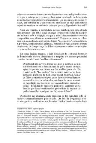 169As crianças e seus direitos
pais estavam muito intensamente devotados a uma religião dissiden-
te, e que a criança deveria na verdade estar estudando ou brincando
ao invés de decorando literatura religiosa. Um ano antes, no caso In re
Black, um tribunal de Utah confiscou oito filhos de seus pais porque
os pais se omitiram em ensinar às crianças que a poligamia era imoral.18
Além da religião, a moralidade pessoal também tem sido ditada
pelo governo. Em 1962, cinco crianças foram confiscadas da mãe por
um tribunal sob a alegação de que a mãe “frequentemente recebia
companhias masculinas no apartamento”. Em outros casos, os tribu-
nais têm considerado que os pais foram “negligentes” com os filhos,
e, por isso, confiscaram as crianças, porque as brigas dos pais ou um
sentimento de insegurança do filho supostamente colocavam em ris-
co seus melhores interesses.
Em uma decisão recente, o juiz Woodside do Tribunal Superior
da Pensilvânia alertou diretamente a respeito do enorme potencial
coercivo do critério de “melhores interesses”:
O tribunal não deveria tomar dos pais a custódia de um
filho somente sob o fundamento de que o estado ou suas
agências podem encontrar um lar melhor para ele. Se
o critério do “lar melhor” for o único critério, os fun-
cionários públicos de bem estar social poderiam tomar
os filhos de metade dos pais cujos lares são considerados
menos desejáveis e colocá-los nos lares da outra metade
da população que possui os lares considerados mais dese-
jáveis. Estendendo mais este princípio, veríamos que a
família que fosse considerada a possuidora do melhor lar
poderia escolher qualquer um de nossos filhos.19
Os direitos das crianças, ainda mais que os dos pais, têm sido in-
vadidos sistematicamente pelo estado. As leis de frequência esco-
lar obrigatória, endêmicas nos Estados Unidos desde a virada deste
18
 Veja Sullivan, “Child Neglect,” pág. 90.
19
 Citado em Richard S. Levine, “Caveat Parens: A Demystification of the Child Protection System,”
University of Pittsburgh Law Review (Outono 1973): 32. O conceito frequentemente proposto de um “di-
reito de a criança ser desejada” tem implicações muito mais bizarras e totalitárias. Sem considerar a
impossibilidade de se utilizar a violência para impingir uma emoção a alguma outra pessoa, tal critério
iria dar às partes não envolvidas, na prática o estado, o poder de determinar quando o “desejo” existe e
de confiscar os filhos de pais que não obedeçam a este critério praticamente indefinível. Deste modo,
Hillary Rodham, do Fundo de Defesa à Criança, desafiou este critério: “Como um ‘direito de ser desejado’
deve ser definido e imposto? . . . As diretrizes necessariamente vagas e amplas desta imposição poderiam
ressuscitar os perigos das leis atuais, novamente requerendo que o estado faça julgamentos gerais discri-
cionários a respeito da qualidade da vida de uma criança.” Hillary Rodham, “Children Under the Law,”
Harvard Educational Review (1973): 496.
 
