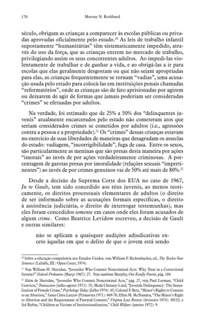 170 Murray N. Rothbard
século, obrigam as crianças a comparecer às escolas públicas ou priva-
das aprovadas oficialmente pelo estado.20
As leis de trabalho infantil
supostamente “humanitárias” têm sistematicamente impedido, atra-
vés do uso da força, que as crianças entrem no mercado de trabalho,
privilegiando assim os seus concorrentes adultos. Ao impedi-las vio-
lentamente de trabalhar e de ganhar a vida, e ao obrigá-las a ir para
escolas que elas geralmente desgostam ou que não sejam apropriadas
para elas, as crianças frequentemente se tornam “vadias”, uma acusa-
ção usada pelo estado para colocá-las em instituições penais chamadas
“reformatórios”, onde as crianças são de fato aprisionadas por agirem
ou deixarem de agir de formas que jamais poderiam ser consideradas
“crimes” se efetuadas por adultos.
Na verdade, foi estimado que de 25% a 50% dos “delinquentes ju-
venis” atualmente encarcerados pelo estado não cometeram atos que
seriam considerados crimes se cometidos por adultos (i.e., agressões
contra a pessoa e a propriedade).21
Os “crimes” dessas crianças estavam
no exercício de suas liberdades de maneiras que desagradam os asseclas
do estado: vadiagem, “incorrigibilidade”, fuga de casa. Entre os sexos,
são particularmente as meninas que são presas desta maneira por ações
“imorais” ao invés de por ações verdadeiramente criminosas. A por-
centagem de garotas presas por imoralidade (relações sexuais “imperti-
nentes”) ao invés de por crimes genuínos vai de 50% até mais de 80%.22
Desde a decisão da Suprema Corte dos EUA no caso de 1967,
In re Gault, tem sido concedido aos réus juvenis, ao menos teori-
camente, os direitos processuais elementares de adultos (o direito
de ser informado sobre as acusações formais específicas, o direito
à assistência judiciária, o direito de interrogar testemunhas), mas
eles foram concedidos somente em casos onde eles foram acusados de
algum crime. Como Beatrice Levidow escreveu, a decisão de Gault
e outras similares:
não se aplicam a quaisquer audições adjudicativas ex-
ceto àquelas em que o delito de que o jovem está sendo
20
 Sobre a educação compulsória nos Estados Unidos, veja William F. Rickenbacker, ed., The Twelve-Year
Sentence (LaSalle, III.: Open Court, 1974).
21
 Veja William H. Sheridan, “Juveniles Who Commit Noncriminal Acts: Why Treat in a Correctional
System?” Federal Probation (Março 1967): 27. Veja também Murphy, Our Kindly Parent, pág. 104.
22
 Além de Sheridan, “Juveniles Who Commit Noncriminal Acts,” pág. 27, veja Paul Lerman, “Child
Convicts,” Transaction (julho-agosto 1971): 35; Meda Chesney-Lind, “Juvenile Delinquency: The Sexua-
lization of Female Crime,” Psychology Today (Julho 1974): 45; Colonel F. Betz, “Minor’s Rights to Consent
to an Abortion,” Santa Clara Lawyer (Primavera 1971): 469-78; Ellen M. McNamara, “The Minor’s Right
to Abortion and the Requirement of Parental Consent,” Virginia Law Review (fevereiro 1974): 30532; e
Sol Rubin, “Children as Victims of Institutionalization,” Child Welfare (janeiro 1972): 9.
 
