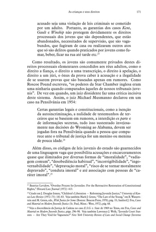 171As crianças e seus direitos
acusado seja uma violação de leis criminais se cometido
por um adulto. Portanto, as garantias dos casos Kent,
Gault e Winship não protegem devidamente os direitos
processuais dos jovens que são dependentes, que estão
abandonados, necessitados de supervisão, que são vaga-
bundos, que fugiram de casa ou realizaram outros atos
que só são delitos quando praticados por jovens como fu-
mar, beber, ficar na rua até tarde etc.23
Como resultado, os jovens são comumente privados destes di-
reitos processuais elementares concedidos aos réus adultos, como o
direito a fiança, o direito a uma transcrição, o direito à apelação, o
direito a um júri, o ônus da prova caber à acusação e a ilegalidade
de se usarem provas que são baseadas apenas em rumores. Como
Roscoe Pound escreveu, “os poderes da Star Chamber inglesa eram
uma ninharia quando comparados àqueles de nossos tribunais juve-
nis”. De vez em quando, um juiz dissidente faz uma crítica incisiva
deste sistema. Assim, o juiz Michael Musmanno declarou em um
caso na Pensilvânia em 1954:
Certas garantias legais e constitucionais, como a isenção
da autoincriminação, a nulidade de testemunhos de ter-
ceiros que se baseiem em rumores, a interdição ex parte e
de informações secretas, tudo isso sustentado invejosa-
mente nas decisões do Wyoming ao Alabama, devem ser
jogadas fora na Pensilvânia quando a pessoa que compa-
rece ante o tribunal de justiça for um menino ou menina
de pouca idade.24
Além disso, os códigos de leis juvenis do estado são guarnecidos
de uma linguagem vaga que possibilita acusações e encarceramentos
quase que ilimitados por diversas formas de “imoralidade”, “vadia-
gem comum”, “desobediência habitual”, “incorrigibilidade”, “ingo-
vernabilidade”, “depravação moral”, “risco de se tornar moralmente
depravado”, “conduta imoral” e até associação com pessoas de “ca-
ráter imoral”.25
23
 Beatrice Levidow, “Overdue Process for Juveniles: For the Retroactive Restoration of Constitutional
Rights,” Howard Law Journal (1972): 413.
24
 Citado em J. Douglas Irmen, “Children’s Liberation – Reforming Juvenile Justice,” University of Kan-
sas Law Review (1972–73): 181-83. Veja também Mark J. Green, “The Law of the Young,” em B. Wassers-
tein and M. Green, eds., With Justice for Some (Boston: Beacon Press, 1970), pág. 33; Sanford J. Fox, Cases
and Material on Modern Juvenile Justice (St. Paul, Minn.: West, 1972), pág. 68.
25
 Veja a discordância da Justiça de Cadena no caso E.S.G. v. State de 1969 no Texas, em Fox, Cases and
Material on Modern Juvenile Justice, págs. 296–98. Veja também Lawrence J. Wolk, “Juvenile Court Stat-
utes – Are They Void for Vagueness?” New York University Review of Law and Social Change (Inverno
 