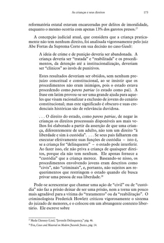 173As crianças e seus direitos
reformatória estatal estavam encarceradas por delitos de imoralidade,
enquanto o mesmo ocorria com apenas 13% dos garotos presos.27
A concepção judicial atual, que considera que a criança pratica-
mente não tem nenhum direito, foi analisada vigorosamente pelo juiz
Abe Fortas da Suprema Corte em sua decisão no caso Gault:
A ideia de crime e de punição deveria ser abandonada. A
criança deveria ser “tratada” e “reabilitada” e os procedi-
mentos, da detenção até a institucionalização, deveriam
ser “clínicos” ao invés de punitivos.
Estes resultados deveriam ser obtidos, sem nenhum pre-
juízo conceitual e constitucional, ao se insistir que os
procedimentos não eram inimigos, pois o estado estava
procedendo como parens patriae (o estado como pai). A
frase em latim provou-se ser uma grande ajuda para aque-
les que visam racionalizar a exclusão de jovens do cenário
constitucional; mas este significado é obscuro e suas cre-
denciais históricas são de relevância duvidosa.
. . . O direito do estado, como parens patriae, de negar às
crianças os direitos processuais disponíveis aos mais ve-
lhos foi elaborado a partir da asserção de que uma crian-
ça, diferentemente de um adulto, não tem um direito “à
liberdade e sim à custódia”. . . . Se seus pais falharem em
executar efetivamente suas funções de custódia – isto é,
se a criança for “delinquente” – o estado pode interferir.
Ao fazer isso, ele não priva a criança de quaisquer direi-
tos, porque ela não tem nenhum. Ele apenas fornece a
“custódia” que a criança merece. Baseando-se nisso, os
procedimentos envolvendo jovens eram descritos como
“civis”, não “criminais”, e, portanto, não sujeitos aos re-
querimentos que restringem o estado quando ele busca
privar uma pessoa de sua liberdade.28
Pode-se acrescentar que chamar uma ação de “civil” ou de “custó-
dia” não faz a prisão deixar de ser uma prisão, nem a torna um pouco
mais agradável para a vítima do “tratamento” ou da “reabilitação”. O
criminologista Frederick Howlett criticou vigorosamente o sistema
do juizado de menores, e o colocou em um abrangente contexto liber-
tário. Ele escreve sobre
27
 Meda Chesney-Lind, “Juvenile Delinquency,” pág. 46.
28
 Fox, Cases and Material on Modern Juvenile Justice, pág. 14.
 