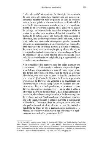 175As crianças e seus direitos
“ticket de saída”, dependente da discrição incontrolada
de uma junta de guardiões, permite que um garoto en-
carcerado respire o ar puro do paraíso do lado de fora dos
muros de sua prisão e sinta os instintos da idade adulta
através do contato com o mundo ativo. . . . O confina-
mento pode ser de um a quinze anos, conforme a idade
da criança. A clemência do executivo não pode abrir as
portas da prisão, pois nenhum delito foi cometido. O
mandado do habeas corpus, um mandado para assegurar a
liberdade, não pode proporcionar alívio nenhum, pois o
poder soberano do estado, como parens patriae, determi-
nou que o encarceramento é impossível de ser revogado.
Esta restrição da liberdade natural é tirania e opressão.
Se, sem crime, sem condenação por qualquer delito, as
crianças do estado devem assim ser confinadas pelo “bem
da sociedade”, então seria melhor que a sociedade fosse
reduzida a seus elementos originais, e que o governo livre
reconhecesse seu fracasso. . . .
A incapacidade dos menores não faz deles escravos ou
criminosos. . . . Podemos deter crianças responsáveis por
seus delitos; responsáveis por suas ofensas; impor pesa-
dos fardos sobre seus ombros, e ainda privá-las de suas
liberdades, sem acusação ou sem ter havido condenação
por crimes? [A Carta de Direitos de Ilinois, seguida da
Declaração de Direitos da Virginia e da Declaração da
Independência, declara que] “todos os homens são na-
turalmente livres e independentes, e possuem certos
direitos inerentes e inalienáveis – entre eles à vida, à
liberdade e à busca da felicidade”. Esta linguagem não é
restritiva; ela é clara e compreensiva, e declara uma gran-
de verdade, a de que “todos os homens”, todas as pessoas,
em todo lugar, possuem o direito inerente e inalienável
à liberdade. Devemos dizer às crianças do estado, vós
não podereis usufruir deste direito – um direito inde-
pendente de todas as leis e regulamentos humanos. . . .
Mesmo os criminosos não podem ser condenados e apri-
sionados sem o devido processo da lei.30
30
 55 I11. 280 (1870), republicado em Robert H. Bremner, ed., Children and Youth in América (Cambridge,
Mass.: Harvard University Press, 1970–74), vol. 2, págs. 485–87. Naturalmente, os reformadores da
“proteção à criança” irritaram-se com os resultados da decisão O’Connel, que o proeminente reformador
social e infantil Frederick Wines chamou de “absolutamente prejudicial. Ela emana de uma sensibilida-
de mórbida a respeito da liberdade pessoal”. Veja Platt, The Child Savers, pág. 106.
 