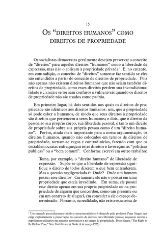15
Os “direitos humanos” como
direitos de propriedade
Os socialistas democratas geralmente desejam preservar o conceito
de “direitos” para aqueles direitos “humanos” como a liberdade de
expressão, mas não o aplicam à propriedade privada.1
  E, no entanto,
em contradição, o conceito de “direitos” somente faz sentido se eles
são entendidos a partir do conceito de direitos de propriedade. Pois
não apenas não existem direitos humanos que não sejam também di-
reitos de propriedade, como esses direitos perdem sua incondiciona-
lidade e clareza e se tornam confusos e vulneráveis quando os direitos
de propriedade não são usados como padrão.
Em primeiro lugar, há dois sentidos nos quais os direitos de pro-
priedade são idênticos aos direitos humanos: um, que a propriedade
só pode caber a humanos, de modo que seus direitos à propriedade
são direitos que pertencem a seres humanos; e dois, que o direito da
pessoa ao seu próprio corpo, sua liberdade pessoal, é tanto um direito
de propriedade sobre sua própria pessoa como é um “direito huma-
no”.  Porém, ainda mais importante para a nossa argumentação, os
direitos humanos, quando não colocados em termos de direitos de
propriedade, tornam-se vagos e contraditórios, fazendo com que os
socialdemocratas enfraqueçam estes direitos e favoreçam as “políticas
públicas” ou o “bem comum”.  Conforme escrevi em outro trabalho:
Tome, por exemplo, o “direito humano” de liberdade de
expressão. Supõe-se que a liberdade de expressão signi-
fique o direito de todos dizerem o que bem entenderem.
Mas a questão negligenciada é:  Onde? Onde um homem
possui esse direito?  Certamente ele não o possui em uma
propriedade que esteja invadindo.  Em suma, ele possui
esse direito apenas em sua própria propriedade ou na pro-
priedade de alguém que concordou, como um presente ou
em um contrato de aluguel, em conceder a ele o espaço de-
terminado.  Portanto, na realidade, não existe esta coisa de
1
 Um exemplo particularmente nítido e autocontraditório é oferecido pelo professor Peter Singer, que
exige explicitamente a preservação do conceito de direitos para liberdade pessoal, enquanto recorre a
expedientes utilitários em assuntos econômicos e no campo da propriedade. Peter Singer, “The Right to
Be Rich or Poor,” New York Review of Books (6 de março 1975).
 