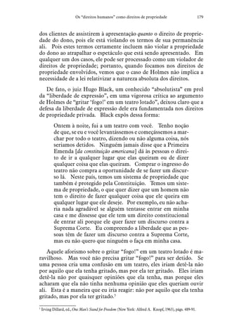 179Os “direitos humanos” como direitos de propriedade
dos clientes de assistirem à apresentação quanto o direito de proprie-
dade do dono, pois ele está violando os termos de sua permanência
ali.  Pois estes termos certamente incluem não violar a propriedade
do dono ao atrapalhar o espetáculo que está sendo apresentado.  Em
qualquer um dos casos, ele pode ser processado como um violador de
direitos de propriedade; portanto, quando focamos nos direitos de
propriedade envolvidos, vemos que o caso de Holmes não implica a
necessidade de a lei relativizar a natureza absoluta dos direitos.
De fato, o juiz Hugo Black, um conhecido “absolutista” em prol
da “liberdade de expressão”, em uma vigorosa crítica ao argumento
de Holmes de “gritar ‘fogo!’ em um teatro lotado”, deixou claro que a
defesa da liberdade de expressão dele era fundamentada nos direitos
de propriedade privada.  Black expôs dessa forma:
Ontem à noite, fui a um teatro com você.  Tenho noção
de que, se eu e você levantássemos e começássemos a mar-
char por todo o teatro, dizendo ou não alguma coisa, nós
seriamos detidos. Ninguém jamais disse que a Primeira
Emenda [da constituição americana] dá às pessoas o direi-
to de ir a qualquer lugar que elas queiram ou de dizer
qualquer coisa que elas queiram.  Comprar o ingresso do
teatro não compra a oportunidade de se fazer um discur-
so lá.  Neste país, temos um sistema de propriedade que
também é protegido pela Constituição.  Temos um siste-
ma de propriedade, o que quer dizer que um homem não
tem o direito de fazer qualquer coisa que ele queira em
qualquer lugar que ele deseje.  Por exemplo, eu não acha-
ria nada agradável se alguém tentasse entrar em minha
casa e me dissesse que ele tem um direito constitucional
de entrar ali porque ele quer fazer um discurso contra a
Suprema Corte.  Eu compreendo a liberdade que as pes-
soas têm de fazer um discurso contra a Suprema Corte,
mas eu não quero que ninguém o faça em minha casa.
Aquele aforismo sobre o gritar “fogo!” em um teatro lotado é ma-
ravilhoso.  Mas você não precisa gritar “fogo!” para ser detido. Se
uma pessoa cria uma confusão em um teatro, eles iriam detê-la não
por aquilo que ela tenha gritado, mas por ela ter gritado.  Eles iriam
detê-la não por quaisquer opiniões que ela tenha, mas porque eles
acharam que ela não tinha nenhuma opinião que eles queriam ouvir
ali.  Esta é a maneira que eu iria reagir: não por aquilo que ela tenha
gritado, mas por ela ter gritado.5
5
 Irving Dillard, ed., One Man’s Stand for Freedom (New York: Alfred A. Knopf, 1963), págs. 489-91.
 
