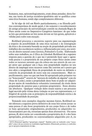 18 Murray N. Rothbard
humanos, mas, epistemologicamente, eram almas penadas; desta for-
ma, sua teoria de justiça socialista-igualitária não se qualifica como
uma ética humana, sendo algo completamente diferente.
Se há algo de útil em Rawls particularmente, e na filosofia polí-
tica contemporânea de modo geral, é tão somente o reconhecimento
do antigo princípio da universalização contido na chamada Regra de
Ouro assim como no Imperativo Categórico kantiano: de que todas
as leis que pretendem ser leis justas devem ser leis gerais, aplicáveis e
válidas para todos sem exceção.
Rothbard procurou e encontrou suporte para sua argumentação
a respeito da possibilidade de uma ética racional e da reintegração
da ética e da economia baseada na noção de propriedade privada nos
trabalhos dos escolásticos tardios e, influenciados por estes, nos teóri-
cos do direito natural como Grotius, Pufendorf e Locke. Elaborando
sobre seus trabalhos, no A Ética da Liberdade Rothbard dá a seguinte
resposta para a questão de o que me é permitido fazer aqui e agora:
toda pessoa é a proprietária de seu próprio corpo físico assim como
todos os recursos naturais que ela coloca em uso através de seu cor-
po antes que qualquer um o faça; esta propriedade implica no seu
direito de empregar estes recursos como lhe convém até o ponto que
isto afete a integridade física da propriedade de outro ou delimite o
controle da propriedade de outro sem seu consentimento. Mais es-
pecificamente, uma vez que um bem foi apropriado pela primeira vez
ou “homesteaded”9
através da “mistura do trabalho de alguém” com ele
(frase de Locke), então a propriedade deste bem só pode ser adquiri-
da por meios de transferência voluntária (contratual) do título desta
propriedade do anterior para o próximo proprietário. Estes direitos
são absolutos. Qualquer violação deles estará sujeita a um processo
legal movido pela vítima desta violação ou por seu representante, e é
litigável de acordo com os princípios de responsabilidade estrita e da
proporcionalidade da punição.
Tomando seus exemplos daquelas mesmas fontes, Rothbard en-
tão ofereceu a seguinte prova definitiva de estas leis serem justas: se
uma pessoa A não fosse proprietária de seu corpo físico e de todos
os bens apropriados originalmente, produzidos ou adquiridos vo-
luntariamente por ela, restariam apenas duas alternativas. Ou outra
pessoa, B, deve então ser considerada a proprietária de A e dos bens
apropriados, produzidos ou contratualmente adquiridos por A, ou
9
  [N.T.] Homestead significa “apropriação original”. Também pode ser traduzido como “usuca-
pião”, como é de uso corrente no vocabulário legal brasileiro. Homesteader, portanto, é o indivíduo
que se apropria originalmente de algo.
 